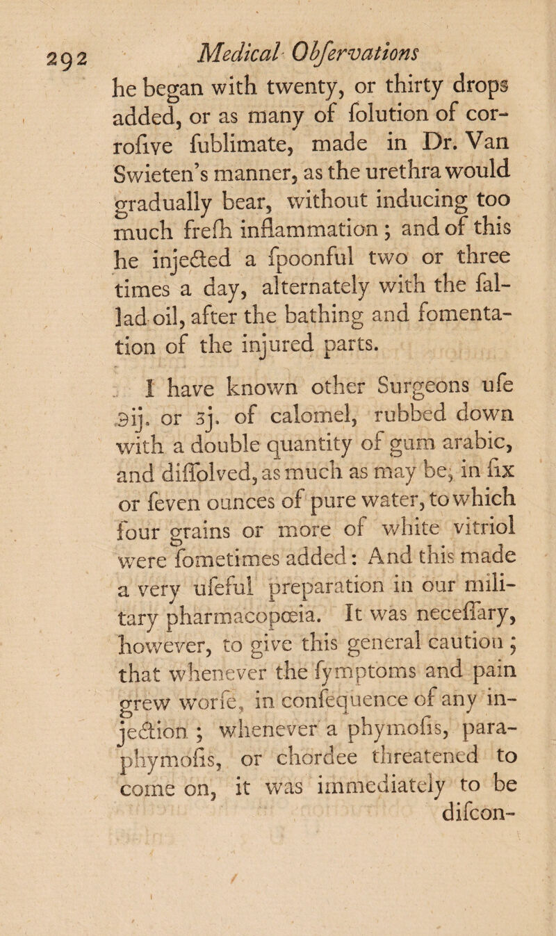 he began with twenty, or thirty drops added, or as many of folution of cor- rofive fublimate, made in Dr. Van Swieten’s manner, as the urethra would gradually bear, without inducing too much frefh inflammation; and of this he inje&ed a fpoonful two or three times a day, alternately with the fal- ]ad oil, after the bathing and fomenta¬ tion of the injured parts. 1 have known other Surgeons ufe 3ij. or sj. of calomel, rubbed down with a double quantity of gum arabic, and diffolved, as much as may be, in fix or feven ounces of pure water, to which four grains or more of white vitriol were fcmetimes added: And tnis made a very ufeful preparation in our mili¬ tary pharmacopoeia. It was neceffary, however, to give this general caution ; that whenever the fymptoms and pain grew worfe, in confequence of any in¬ jection ; whenever a phymbfis, para- phymofis, or chordee threatened to come on, it was immediately to be difeon- 1