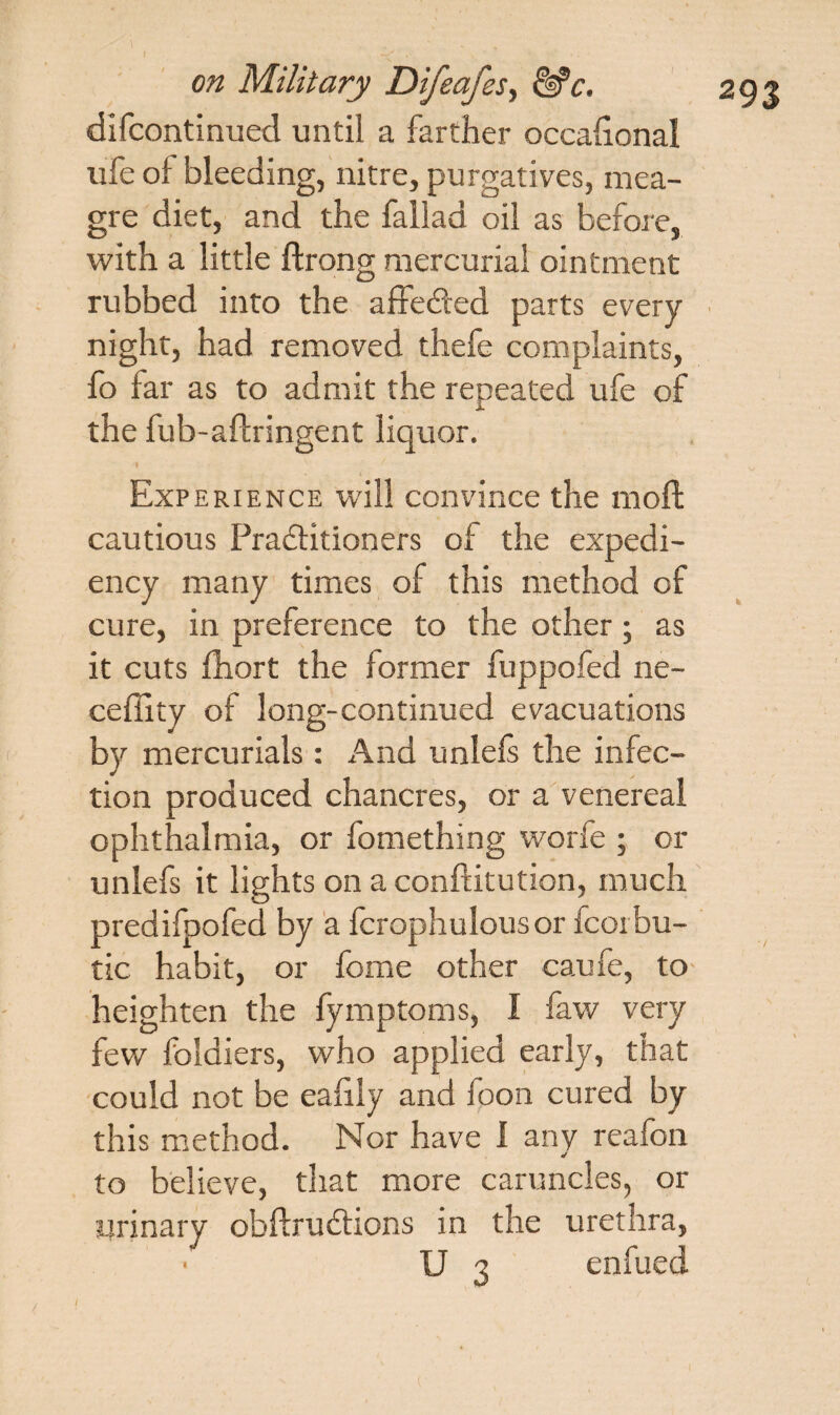 difcontinued until a farther occalional ufe of bleeding, nitre, purgatives, mea¬ gre diet, and the fallad oil as before, with a little ftrong mercurial ointment rubbed into the affedted parts every night, had removed thefe complaints, fo far as to admit the repeated ufe of the fub-aftringent liquor. Experience will convince the moft cautious PradHtioners of the expedi¬ ency many times of this method of cure, in preference to the other; as it cuts fhort the former fuppofed ne- cefiity of long-continued evacuations by mercurials: And unlefs the infec¬ tion produced chancres, or a venereal ophthalmia, or fomething worfe ; or unlefs it lights on a conftitution, much predifpofed by a fcrophulousor fcorbu- tic habit, or fome other caufe, to heighten the fymptoms, I faw very few foldiers, who applied early, that could not be eaiily and foon cured by this method. Nor have 1 any reafon to believe, that more caruncles, or Urinary obftrudtions in the urethra, U 3 enfued /