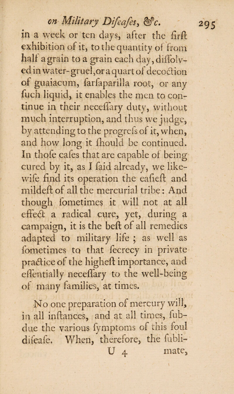 In a week or ten days, after the fir ft exhibition of it, to the quantity of from half a grain to a grain each day, diffolv- ed in water-gruel,or aquart of decodion of guaiacum, farfaparilla root, or any fuch liquid, it enables the men to con¬ tinue in their neceffary duty, without much interruption, and thus we judge, by attending to the progrels of it, when, and how long it fhould be continued. In thofe cales that are capable of being cured by it, as I faid already, we like- wile find its operation the eafieft and mildeft of all the mercurial tribe: And though fometimes it will not at all effedt a radical cure, yet, during a campaign, it is the beft of all remedies adapted to military life ; as well as fometimes to that fecrecy in private practice of the higheft importance, and effentially neceffary to the well-being of many families, at times. •No one preparation of mercury will, in all inftances, and at all times, fub- due the various fymptoms of this foul difeafe. When, therefore, the fubli-