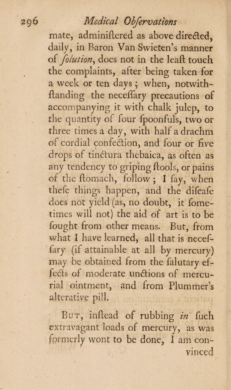 mate, adminiftered as above directed, daily, in Baron Van Swieten’s manner of folution, does not in the lead; touch the complaints, after being taken for a week or ten days; when, notwith- flanding the neceffary precautions of accompanying it with chalk julep, to the quantity of four fpoonfuls, two or three times a day, with half a drachm of cordial confection, and four or five drops of tinCtura thebaica, as often as any tendency to griping ftools, or pains of the ftomach, follow; I fay, when thefe things happen, and the difeafe does not yield (as, no doubt, it fome- tirnes will not) the aid of art is to be fought from other means. But, from what I have learned, all that is necef¬ fary (if attainable at all by mercury) may be obtained from the falutary ef¬ fects of moderate unCtions of mercu¬ rial ointment, and from Plummer’s alterative pill. But, inftead of rubbing in fuch extravagant loads of mercury, as was formerly wont to be done, I am con¬ vinced