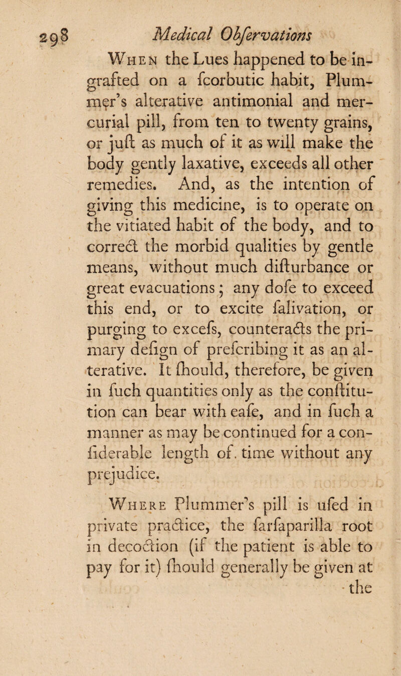 When the Lues happened to be in¬ grafted on a fcorhutic habit, Plum¬ mer’s alterative antimonial and mer¬ curial pill, from ten to twenty grains, or juft as much ol it as will make the body gently laxative, exceeds all other remedies. And, as the intention of giving this medicine, is to operate on the vitiated habit of the body, and to correct the morbid qualities by gentle means, without much difturbance or great evacuations; any dofe to exceed this end, or to excite falivation, or purging to excefs, counteracts the pri¬ mary defign of prefcribing it as an al¬ terative. It Ihould, therefore, be given in fuch quantities only as the conftitu- tion can bear with eafe, and in fuch a manner as may be continued for a con- fid erable length of. time without any prejudice. Where Plummers pill is ufed in private practice, the farfaparilla root in decoCtion (if the patient is able to pay for it) fhould generally be given at •the