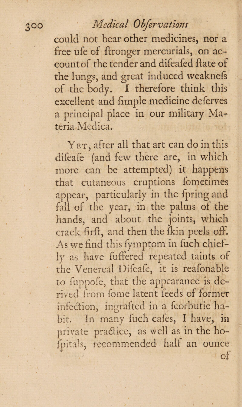 could not bear other medicines, nor a free ufe of ftronger mercurials, on ac¬ count of the tender and difeafed Hate of the lungs, and great induced weaknels of the body. I therefore think this excellent and fimple medicine deferves a principal place in our military Ma¬ teria Medica. Yet, after all that art can do in this difeafe (and few there are, in which more can be attempted) it happens that cutaneous eruptions fometimes appear, particularly in the fpring and fall of the year, in the palms of the hands, and about the joints, which crack firft, and then the fkin peels off. As we find this fymptom in fuch chief¬ ly as have buffered repeated taints of the Venereal Difeafe, it is reafonable to fuppofe, that the appearance is de¬ rived from fome latent feeds of former infection, ingrafted in a fcorbutic ha- bit. In many fuch cafes, I have, in private pra&ice, as well as in the ho¬ spitals, recommended half an ounce