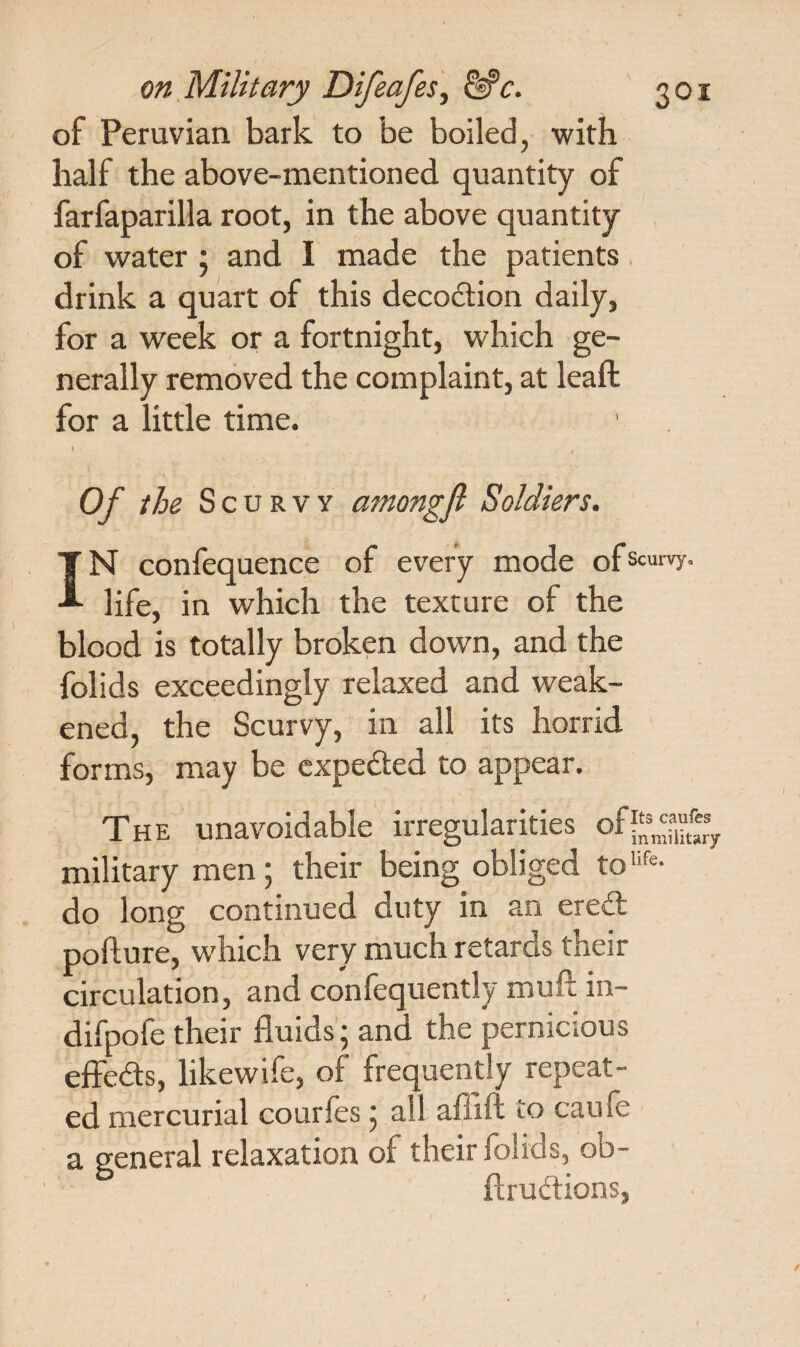 of Peruvian bark to be boiled, with half the above-mentioned quantity of farfaparilla root, in the above quantity of water ; and I made the patients drink a quart of this decodtion daily, for a week or a fortnight, which ge¬ nerally removed the complaint, at leaf!: for a little time. Of the Scurvy among ft Soldiers. IN confequence of every mode ofscurvy- life, in which the texture of the blood is totally broken down, and the folids exceedingly relaxed and weak¬ ened, the Scurvy, in all its horrid forms, may be expedted to appear. The unavoidable irregularities military men; their being obliged toufe- do long continued duty in an eredl pofture, which very much retards their circulation, and confequently mull in- difpofe their fluids; and the pernicious effedts, likewife, of frequently repeat¬ ed mercurial courfes ^ all aflift to cauie a general relaxation of their folids, ob- ftrudtions,