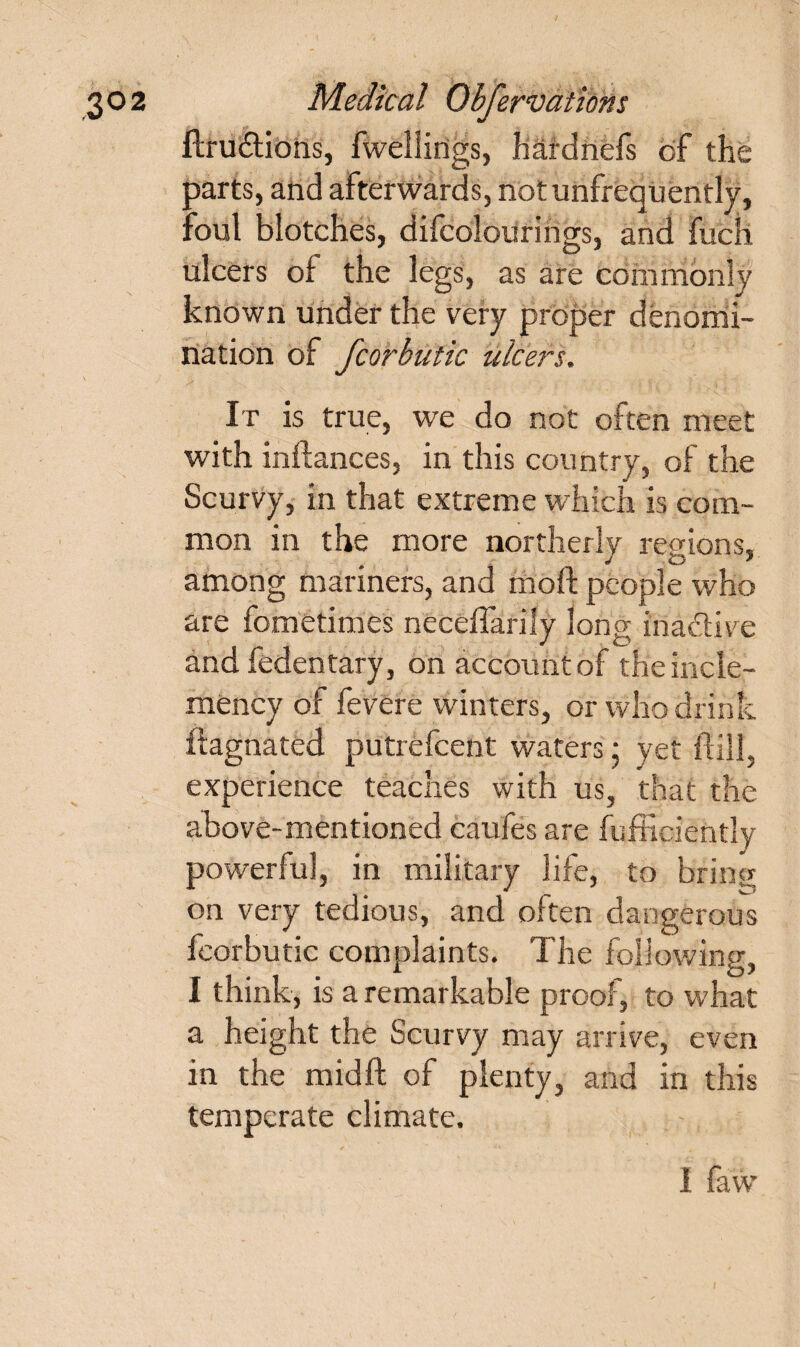 ftru&ions, fweilings, hardnefs of the parts, and afterwards, not unfrequently, foul blotches, difcolourihgs, and fuck ulcers of the legs, as are commonly known under the very proper denomi¬ nation of fcorbutic ulcers. It is true, we do not often meet with inftances, in this country, of the Scurvy, in that extreme which is com¬ mon in the more northerly regions, among mariners, and moft people who are fometimes neceffarily long iriadive and fedentary, on account of the incle¬ mency of fevere winters, or who drink fiagnated putrefcent waters; yet ftill, experience teaches with us, that the above-mentioned caufes are fufficiently powerful, in military life, to bring on very tedious, and often dangerous fcorbutic complaints. The following, I think, is a remarkable proof, to what a height the Scurvy may arrive, even in the midft of plenty, and in this temperate climate. I faw