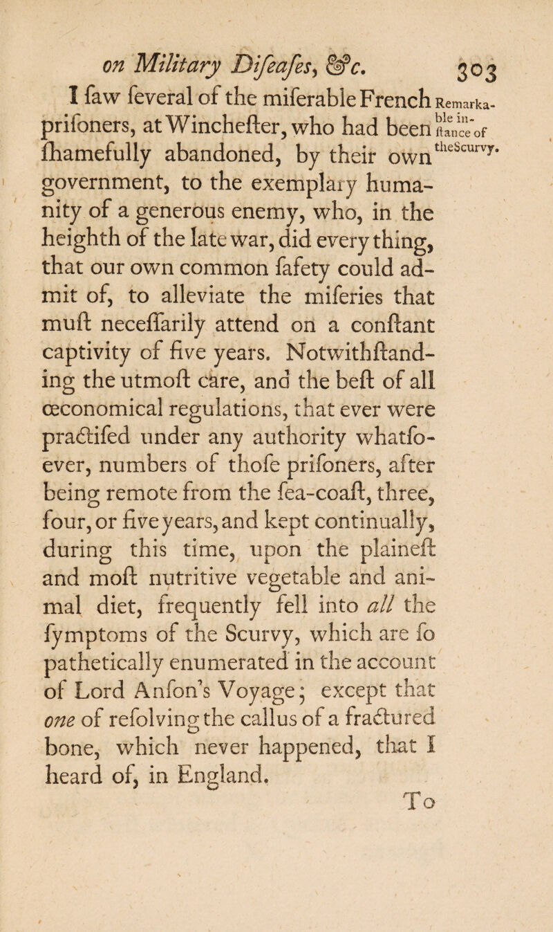 I faw feveral of the miferable French Remarka- prifoners, atWinchefter, who had been It a n ee of Ihamefully abandoned, by their owntheScurvy' government, to the exemplary huma¬ nity of a generous enemy, who, in the heighth of the late war, did every thing, that our own common fafety could ad¬ mit of, to alleviate the miferies that muft neceffarily attend on a conftant captivity of five years. Notwithftand- ing the utmofi: care, and the beft of all ceconomical regulations, that ever were pradtifed under any authority whatfo- ever, numbers of thofe prifoners, after beinp- remote from the fea-coaft, three, four, or five years, and kept continually, during this time, upon the plaineft and moft nutritive vegetable and ani¬ mal diet, frequently fell into all the fymptoms of the Scurvy, which are fo pathetically enumerated in the account of Lord Anfon’s Voyage • except that one of refolvingthe callus of a fractured bone, which never happened, that I heard of, in England. To