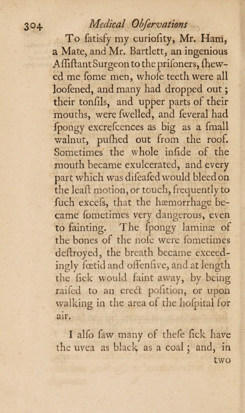 To fatisfy my curiolity, Mr. Ham, a Mate, and Mr. Bartlett, an ingenious Affiftant Surgeon to the prifoners, {hew¬ ed me home men, whofe teeth were all loofened, and many had dropped out; their ton his, and upper parts of their mouths, were fwelled, and feveral had fpongy excrefcences as big as a final 1 walnut, pufhed out from the roof. Sometimes the whole inhde of the mouth became exulcerated, and every part which was difeafed would bleed on the leaf! motion, or touch, frequently to fuch excels, that the haemorrhage be¬ came fometimes very dangerous, even to fainting. The fpongy laminae of the bones of the nofe were fometimes deftroyed, the breath became exceed¬ ingly foetid and offensive, and at length the lick would faint away, by being raifed to an ere<£l politico, or upon walking in the area o{ the hofpitai for air. I alfo faw many of thefe lick have the uvea as black, as a coal j and, in two