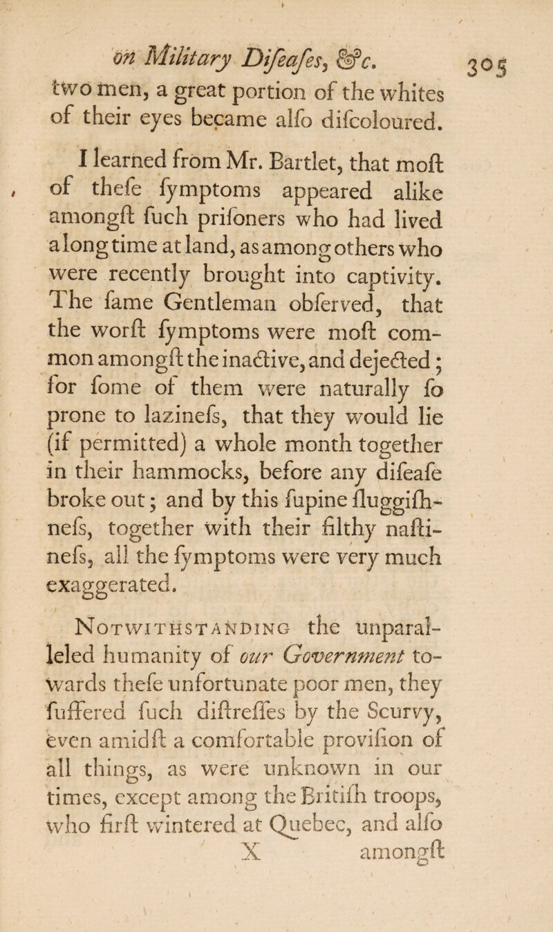 two men, a great portion of the whites of their eyes became alfo difcoloured. I learned from Mr. Bartlet, that moft of thefe fymptoms appeared alike amongft fuch prifoners who had lived a long time at land, as among others who were recently brought into captivity. 1 he fame Gentleman obferved, that the worft fymptoms were moft com¬ mon amongft the inadive, and dejeded; lor fome of them were naturally fo prone to lazinefs, that they would lie (if permitted) a whole month together in their hammocks, before any difeafe broke out; and by this fupine fluggifh- nefs, together with their filthy nafti- nefs, all the fymptoms were very much Notwithstanding the unparal¬ leled humanity of our Government to¬ wards thefe unfortunate poor men, they fuffered fuch diftreffes by the Scurvy, even amid ft a comfortable provilion of all things, as were unknown in our times, except among the Britifh troops, who firft wintered at Quebec, and alfo X amongft