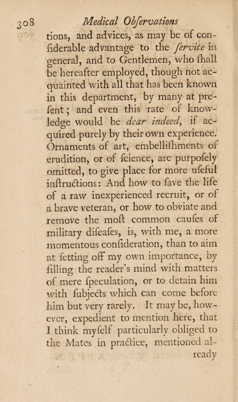 tions, and advices, as may be of con¬ siderable advantage to the fervice in genera], and to Gentlemen, who Shall be hereafter employed, though not ac¬ quainted with all that has been known in this department, by many at pre- fent; and even this rate of know¬ ledge would be dear indeed, if ac~ O quired purely by their own experience. Ornaments of art, embellifhments of erudition, or of fcience, are purpofely omitted, to give place for more ufeful inftru&ions: And how to fave the life of a raw inexperienced recruit, or of a brave veteran, or how to obviate and remove the mold common caufes of military difeafes, is, with me, a more momentous consideration, than to aim at Setting off my own importance, by filling tiie reader’s mind with matters of mere Speculation, or to detain him with fubje&s which can come before him but very rarely. It may be, how¬ ever, expedient to mention here, that I think my Self particularly obliged to the Mates in practice, mentioned al¬ ready