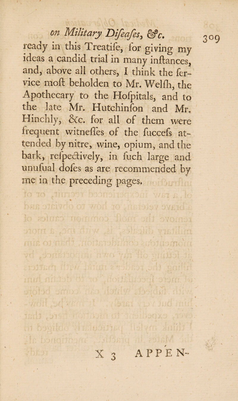 3°9 ready in this Treatife, for giving my ideas a candid trial in many inftances, and, above all others, I think the fer- vice moft beholden to Mr. Welfh, the Apothecary to the Hofpitals, and to the late Mr. Hutchinfon and Mr. Hinchly, &c. for all of them were frequent witnefles of the fuccefs at¬ tended by nitre, wine, opium, and the bark, refpectively, in fuch large and unufual dofes as are recommended by me in the preceding pages. „ X 3 APPE N-