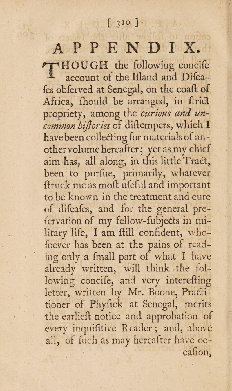 APPENDIX. THOUGH the following concife account of the Bland and Difea- fes obferved at Senegal, on the coaft of Africa, fhould be arranged, in ftrid propriety, among the curious and un¬ common hijrories of diftempers, which I have been collecting for materials of an¬ other volume hereafter; yet as my chief aim has, all along, in this little Trad, been to purfue, primarily, whatever flruck me as moft ufeful and important to be known in the treatment and cure of difeafes, and for the general pre- fervation of my fellow-fubjeds in mi¬ litary life, I am ftill confident, who- foever has been at the pains of read¬ ing only a fmall part of what I have already written, will think the fol¬ lowing concife, and very interefting letter, written by Mr. Boone, Pradi- tioner of Phyfick at Senegal, merits the earlieft notice and approbation of every inquifitive Reader; and, above all, of fuch as may hereafter have oc- cafion,