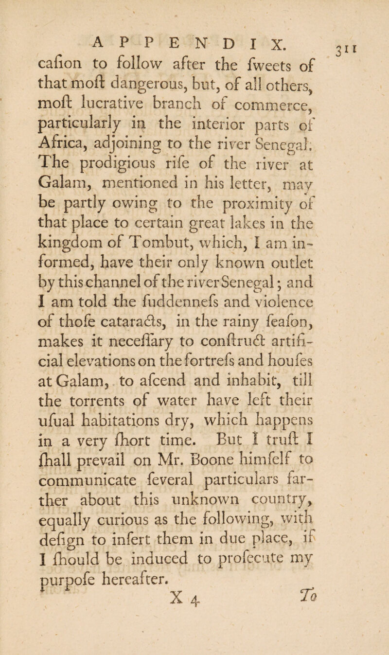 cafion to follow after the fweets of that moft dangerous, but, of all others, moll lucrative branch of commerce, particularly in the interior parts of Africa, adjoining to the river Senegal. The prodigious rife of the river at Galam, mentioned in his letter, may be partly owing to the proximity of that place to certain great lakes in the kingdom of Tombut, which, I am in¬ formed, have their only known outlet by this channel of the river Senegal; and 1 am told the fuddennefs and violence » of thole catarads, in the rainy feafon, makes it necelfary to conllrud artifi¬ cial elevations on the fortrefs and houfes at Galam, to afcend and inhabit, till the torrents of water have left their ufual habitations dry, which happens in a very fhort time. But 1 trull 1 lhall prevail on Mr. Boone himfelf to communicate feveral particulars far¬ ther about this unknown country, equally curious as the following, with defign to infert them in due place, if I fhould be induced to profecute my purpofe hereafter. X 4 To