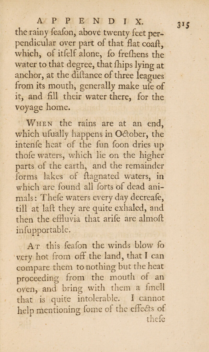 the rainy feafon, above twenty feet per¬ pendicular over part of that flat coaft, which, of itfelf alone, fo frefhens the water to that degree, that fhips lying at anchor, at the diftance of three leagues from its mouth, generally make ufe of it, and fill their water there, for the voyage home. When the rains are at an end, which ufually happens in October, the intenfe heat of the fun foon dries up thofe waters, which lie on the higher parts of the earth, and the remainder forms lakes of flagnated waters, in which are found all forts of dead ani¬ mals : Thefe waters every day decreafe, till at laft they are quite exhaled, and then the effluvia that arife are almofl: - infupportable. At this feafon the winds blow fo very hot from off the land, that I can compare them to nothing but the heat proceeding from the mouth of an oven, and bring with them a fmell that is quite intolerable. I cannot help mentioning fome of the efFedts of thefe