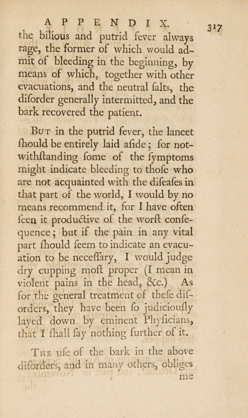 the bilious and putrid fever always rage, the former of which would ad¬ mit of bleeding in the beginning, by means of which, together with other evacuations, and the neutral falts, the diforder generally intermitted, and the bark recovered the patient. But in the putrid fever, the lancet fhould be entirely laid afide; for not¬ withstanding fome of the fymptoms might indicate bleeding to thofe who are not acquainted with the difeafes in that part of the world, I would by no means recommend it, for I have often feen it productive of the word: confe- quence; but if the pain in any vital part fhould feem to indicate an evacu¬ ation to be neceffary, I would judge dry cupping mod proper (I mean in violent pains in the head, &c.) As for the general treatment of thefe dif— orders, they have been fo judicioudy layed down by eminent Phyficians, The ufe of the bark in the above diforders, and in many others, obliges me 3*7