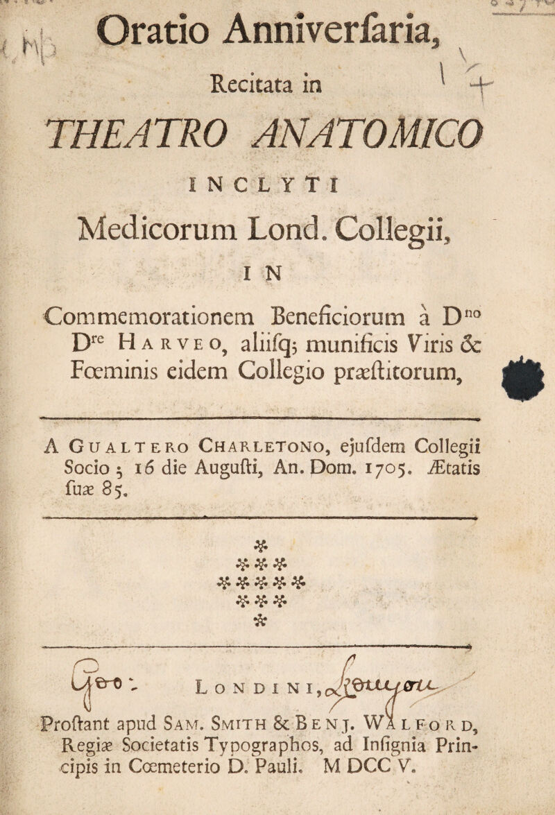 ■* 2 > Oratio Anniverfaria, v - I V Recitata ia ' THEATRO ANATOMICO INCLYTI Medicorum Lond, Collegii., I N Commemorationem Beneficiorum a Dno Dre Harveo, aliifqj munificis Viris & Foeminis eidem Collegio praeftitorum. t,, • A G u alt ero Charletono, ejufdem Collegii Socio 5 16 die Augafti, An. Dom. 1705. itatis fu^e 85. 2$. # # # # # # # # Proftant apud Sam. Smith & Benj. Wa l fo r d5 Regine Societatis Typographos, ad Infignia Prin¬