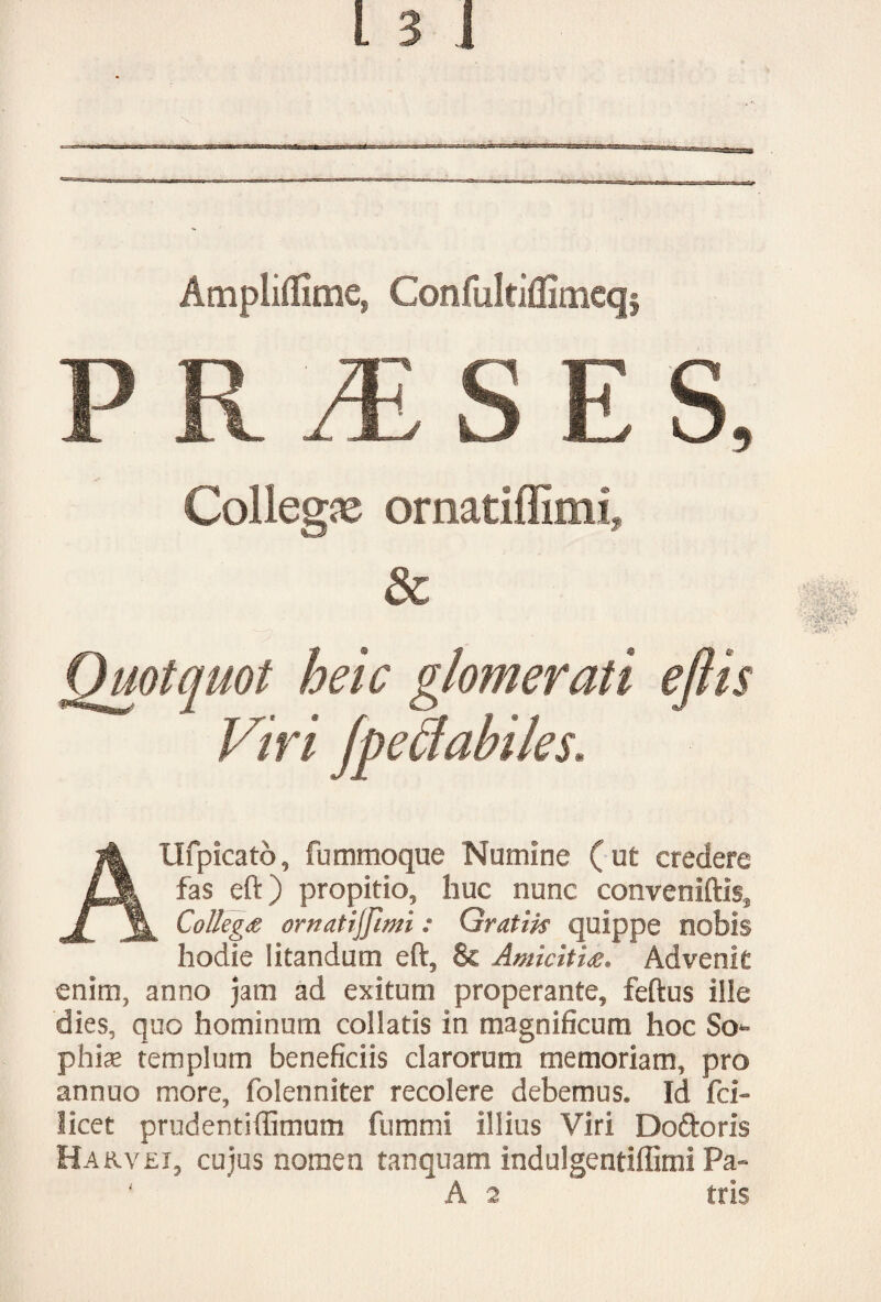 Ampliffime» Confulciffimeq§ PR^SES, Collega ornatiffimi, & Quotquot heic glomerati ejlis Viri fpedabiles. AUfpicato, fummoque Numine (ut credere fas eft) propitio, huc nunc conveniftis. Collega ornatijfimi: Gratiis quippe nobis hodie litandum eft, & Amicitia. Advenit enim, anno jam ad exitum properante, feftus iile dies, quo hominum coliatis in magnificum hoc So¬ phis templum beneficiis clarorum memoriam, pro annuo more, folenniter recolere debemus. Id fci- licet prudentiffimum fummi illius Viri Doftoris Hakvei, cujus nomen tanquam indulgentiffimi Pa- ' A 2 tris