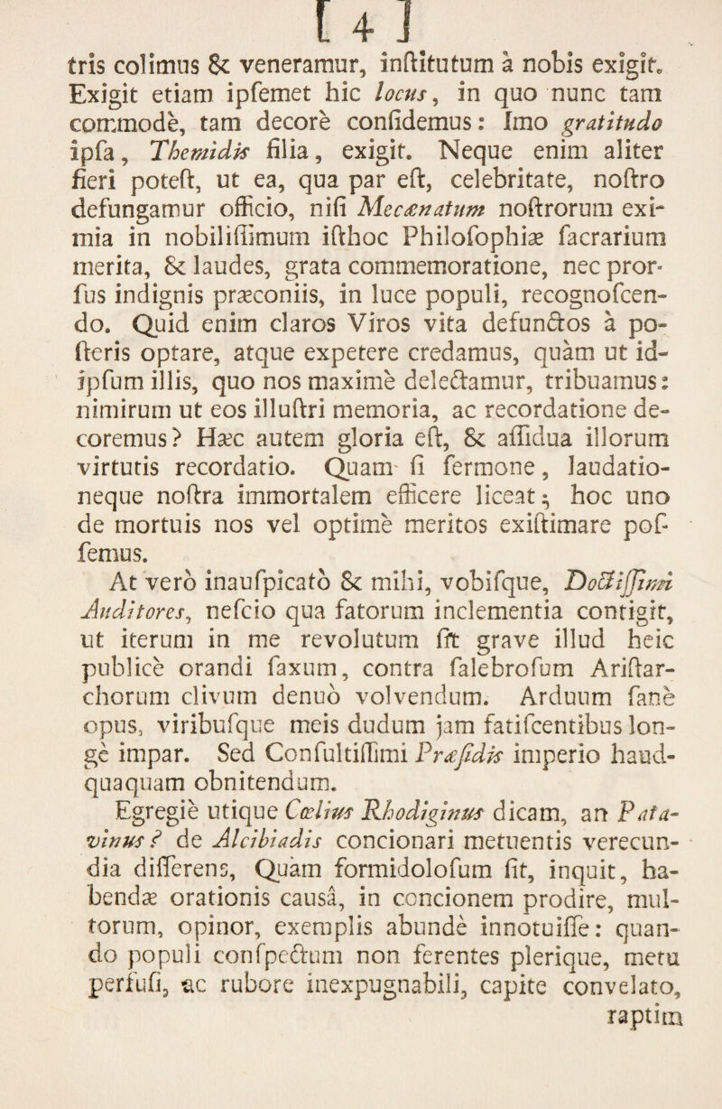tris colimus & veneramur, inftitutum a nobis exigit* Exigit etiam ipfemet hic locus, in quo nunc tam commode, tam decore confidemus: Imo gratitudo ipfa, The mi dis filia, exigit. Neque enim aliter fieri poteft, ut ea, qua par eft, celebritate, noftro defungamur officio, nifi Mecanatum noftrorum exi¬ mia in nobiliffimum ifthoc Philofophiae facrarium merita, & laudes, grata commemoratione, nec pror* fus indignis praeconiis, in luce populi, recognofcen- do. Quid enim claros Viros vita defunftos a po~ fteris optare, atque expetere credamus, quam ut id- ipfum illis, quo nos maxime delettamur, tribuamus: nimirum ut eos illuftri memoria, ac recordatione de¬ coremus? Haec autem gloria eft, 8c affidua illorum virtutis recordatio. Quam fi fermone, laudatio¬ neque noftra immortalem efficere liceat ^ hoc uno de mortuis nos vel optime meritos exiftimare pof- femus. At vero inaufpicato 8c mihi, vobifque, DoSiJJitm Auditores, nefcio qua fatorum inclementia contigit, ut iterum in me revolutum fit grave illud heic publice orandi faxum, contra falebrofum Ariftar- chorum clivum denuo volvendum. Arduum fane opus, viribufque meis dudum jam fatifcentibus lon¬ ge impar. Sed Confultiffimi Pr^fidis imperio haud- quaquam obnitendum. Egregie utique Ccelius Rhodiginus dicam, an Pata- vinus ? de Alcibiadis concionari metuentis verecun¬ dia differens, Quam formidolofum fit, inquit, ha¬ bendae orationis causa, in concionem prodire, mul¬ torum, opinor, exemplis abunde innotuiffe: quan¬ do populi confpe&um non ferentes plerique, metu perfufij ixc rubore inexpugnabili, capite convelato, raptim