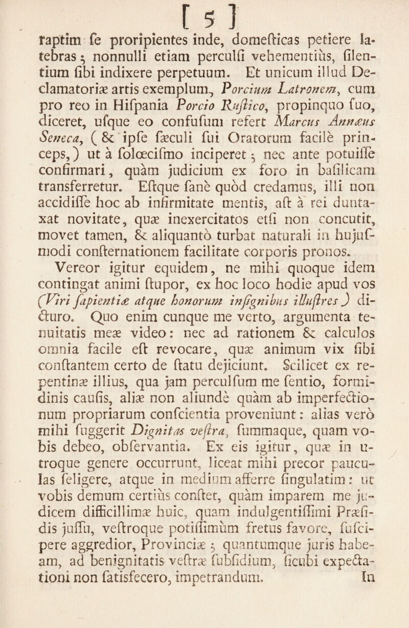 raptim fe proripientes inde, domefticas petiere la¬ tebras $ nonnulli etiam perculti vehementius, filem tium fibi indixere perpetuum. Et unicum illud De¬ clamatoriae artis exemplum,, Porcium Latronem, cum pro reo in Hifpania Porcio Rufii co, propinquo fuo, diceret, ufque eo confufum refert Marcus Annans Seneca, ( & ipfe faeculi fui Oratorum facile prin¬ ceps,) ut a foloecifmo inciperet;, nec ante potuifle confirmari, quam judicium ex foro in bafilicam transferretur. Eflque fane quod credamus, illi non accidifle hoc ab infirmitate mentis, aft a rei dunta- xat novitate, quae inexercitatos etfi non concutit, movet tamen, & aliquanto turbat naturali in hujuf- niodi confternationem facilitate corporis pronos. Vereor igitur equidem, ne mihi quoque idem contingat animi ftupor, ex hoc loco hodie apud vos (Viri fiipientia atque honorum infignihus iUufires J di- duro. Quo enim cunque me verto, argumenta te¬ nuitatis meae video: nec ad rationem calculos omnia facile efl revocare, quae animum vix fibi conflantem certo de flatu dejiciunt. Scilicet ex re¬ pentinae illius, qua jam perculfum me fentio, formi¬ dinis caufis, aliae non aliunde quam ab imperfectio¬ num propriarum confcientia proveniunt: alias vero mihi fuggerit Dignitas vefira, fummaque, quam vo¬ bis debeo, obfervantia. Ex eis igitur, quae in u- troque genere occurrunt, liceat mihi precor paucu¬ las feligere, atque in medium afferre fingulatim: ut vobis demum certius conflet, quam imparem me ju¬ dicem difficillimae huic, quam indulgentiffimi Prsefi- dis juffii, veflroque potiflimum fretus favore, fufei- pere aggredior. Provinciae 5 quantumque juris habe¬ am, ad benignitatis veflrae fubfidium, fictibi expedla- tiom non fatisfecero, impetrandum. In