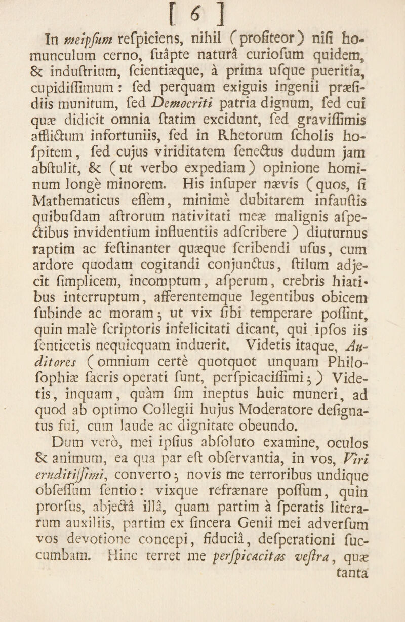 In meipfum refpiciens, nihil (profiteor) nifi ho¬ munculum cerno, fuapte natura curiofum quidem, Jk induftrium, fcientiseque, a prima ufque pueritia, cupidiffimum: fed perquam exiguis ingenii praefi- diis munitum, fed Democriti patria dignum, fed cui qute didicit omnia ftatim excidunt, fed graviffimis affli&um infortuniis, fed in Rhetorum fcholis ho- fpitem, fed cujus viriditatem feneftus dudum jam abftulit, &c (ut verbo expediam) opinione homi¬ num longe minorem. His infuper natvis (quos, fi Mathematicus effem, minime dubitarem infaufiis quibufdam aftrorum nativitati mea malignis afpe- ftibus invidentium influentiis adfcribere ) diuturnus raptim ac feftinanter quaque fcribendi ufus, cum ardore quodam cogitandi conjun&us, ftilum adje¬ cit fimplicem, incomptum, afperum, crebris hiati* bus interruptum, afferentemque legentibus obicem fubinde ac moram; ut vix fibi temperare poflint, quin male fcriptoris infelicitati dicant, qui ipfos iis fenticetis nequicquam induerit. Videtis itaque. Au¬ ditores (omnium certe quotquot unquam Philo- fophia facris operati funt, perfpicaciffimi 5 ) Vide¬ tis, inquam, quam fim ineptus huic muneri, ad quod ab optimo Collegii hujus Moderatore defigna- tus fui, cum laude ac dignitate obeundo. Dum vero, mei ipfius abfoluto examine, oculos Sc animum, ea qua par eft obfervantia, in vos. Viri eruditijpmi, converto 5 novis me terroribus undique obfeflum fentio: vixque refratnare polium, quin prorfus, abje&a illa, quam partim a fperatis litera- rum auxiliis, partim ex (incera Genii mei adverfum vos devotione concepi, fiducia, defperationi fuc- cumbam. Hinc terret me perfpicaritas vejira, quat tanta