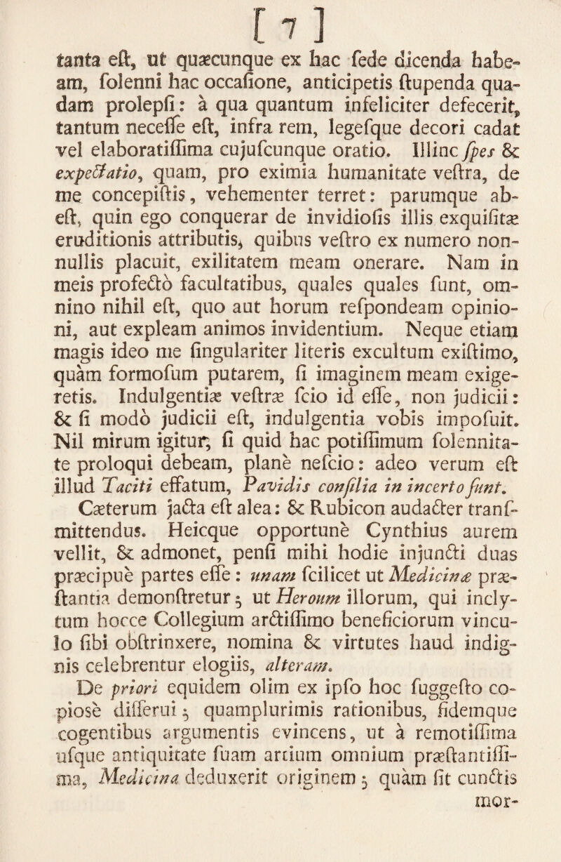 [7] tanta eft, ut quatcunque ex hac fede dicenda habe¬ am, folenni hac occanone, anticipetis ftupenda qua¬ dam prolepfi: a qua quantum infeliciter defecerit, tantum neceffe eft, infra rem, legefque decori cadat vel elaboratiffima cujufcunque oratio. Illinc fpes 8c expeffatio, quam, pro eximia humanitate veftra, de me concepiftis, vehementer terret: parumque ab- eft, quin ego conquerar de invidiofis illis exquifitse eruditionis attributis* quibus veftro ex numero non¬ nullis placuit, exilitatem meam onerare. Nam in meis profe&o facultatibus, quales quales funt, om¬ nino nihil eft, quo aut horum refpondeam opinio¬ ni, aut expleam animos invidentium. Neque etiam magis ideo me fingulariter literis excultum exiftimo, quam formofum putarem, fi imaginem meam exige¬ retis. Indulgentis veftrte fcio id effe, non judicii: & fi modo judicii eft, indulgentia vobis impofuit. Nil mirum igitur, fi quid hac potifiimum folennita- te proloqui debeam, plane nefcio: adeo verum eft illud Taciti effatum. Pavidis conflia in incerto funt. Cseterum jafta eft alea: & Rubicon audatter tranf- mittendus. Heicque opportune Cynthius aurem vellit, & admonet, penfi mihi hodie injunfti duas prscipue partes effe: unam fcilicet ut Medicinae prse- ftantia demonftretur 3 ut Heroum illorum, qui incly¬ tum hocce Collegium arctiffirno beneficiorum vincu¬ lo fibi obftrinxere, nomina & virtutes haud indig¬ nis celebrentur elogiis, alteram. De priori equidem olim ex ipfo hoc fuggefto co¬ piose differui 3 quamplurimis rationibus, fidemque cogentibus argumentis evincens, ut a remotiffima ufque antiquitate fuam artium omnium praeftantiffi- ma, Medicina deduxerit originem 3 quam fit cunftis mor-