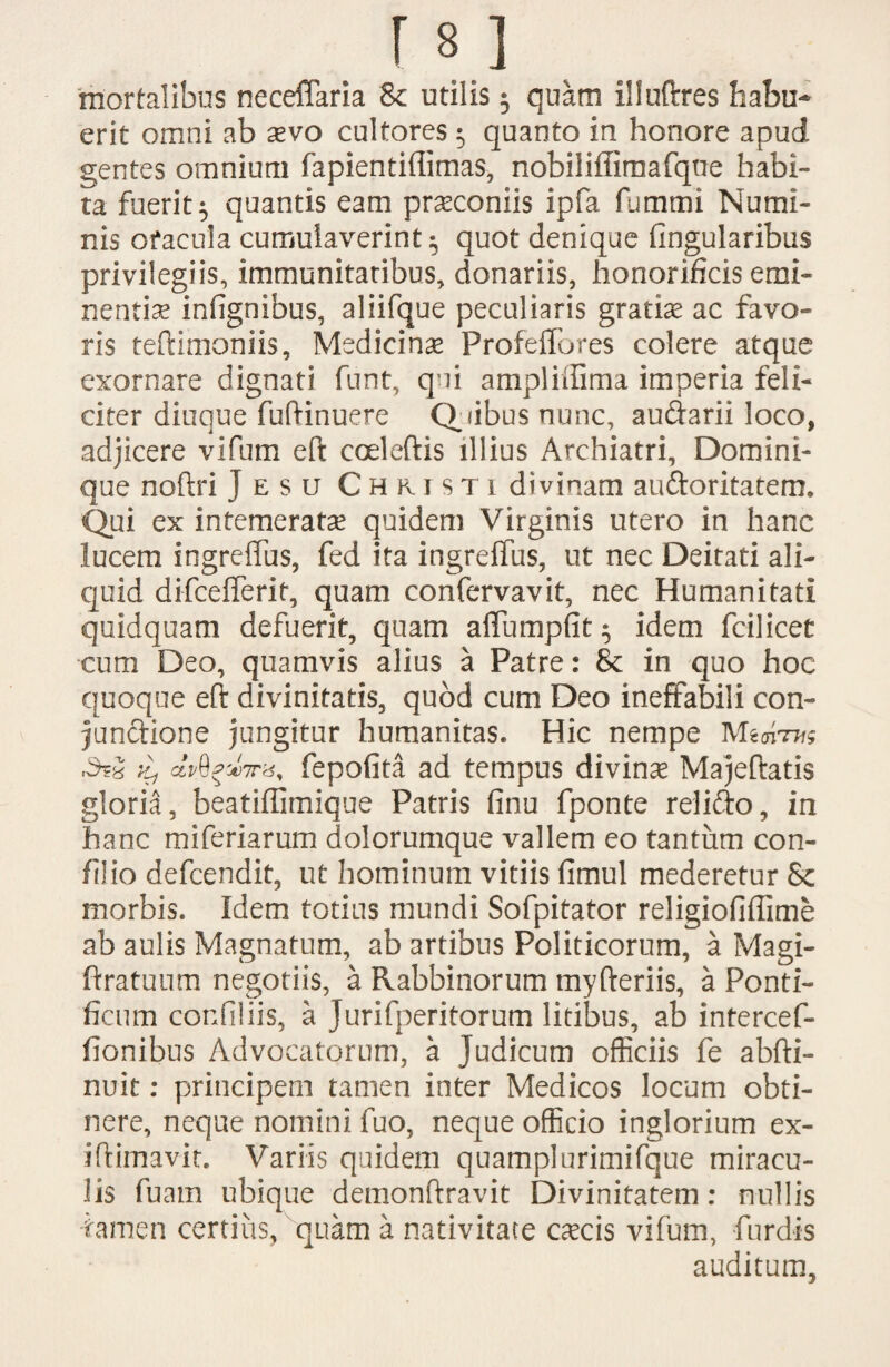 mortalibus neceflaria & utilis $ quam illuftres habu¬ erit omni ab aevo cultores 5 quanto in honore apud gentes omnium fapientiffimas, nobiliffimafque habi¬ ta fuerit $ quantis eam praeconiis ipfa fummi Numi¬ nis ofacula cumulaverint^ quot denique Angularibus privilegiis, immunitatibus, donariis, honorificis emi¬ nentiae infignibus, aliifque peculiaris gratiae ac favo¬ ris teftimoniis, Medicina Profeffores colere atque exornare dignati funt, qui ampliffima imperia feli¬ citer diuque fuftinuere Quibus nunc, au&arii loco, adjicere vifum eft coeleftis illius Archiatri, Domini¬ que noftri ] esu Christi divinam auftoritatem. Qui ex intemeratae quidem Virginis utero in hanc lucem ingreffus, fed ita ingreffus, ut nec Deitati ali¬ quid difcefferit, quam confervavit, nec Humanitati quidquam defuerit, quam affumpfit $ idem fcilicet cum Deo, quamvis alius a Patre: & in quo hoc quoque eft divinitatis, quod cum Deo ineffabili con- junftione jungitur humanitas. Hic nempe Mgarw clvQpwfepofita ad tempus divinae Majeftatis gloria, beatiffimique Patris finu fponte relido, in hanc miferiarum dolorumque vallem eo tantum con- filio defcendit, ut hominum vitiis fimul mederetur Sc morbis. Idem totius mundi Sofpitator religiofiffime ab aulis Magnatum, ab artibus Politicorum, a Magi- ftratuum negotiis, a Rabbinorum myfteriis, a Ponti¬ ficum confiliis, a jurifperitorum litibus, ab intercef- fionibus Advocatorum, a Judicum officiis fe abfti- nuit: principem tamen inter Medicos locum obti¬ nere, neque nomini fuo, neque officio inglorium ex- iftimavit. Variis quidem quamplurimifque miracu¬ lis fuam ubique demonftravit Divinitatem: nullis iamen certius, quam a nativitate oecis vifum, furdis auditum,