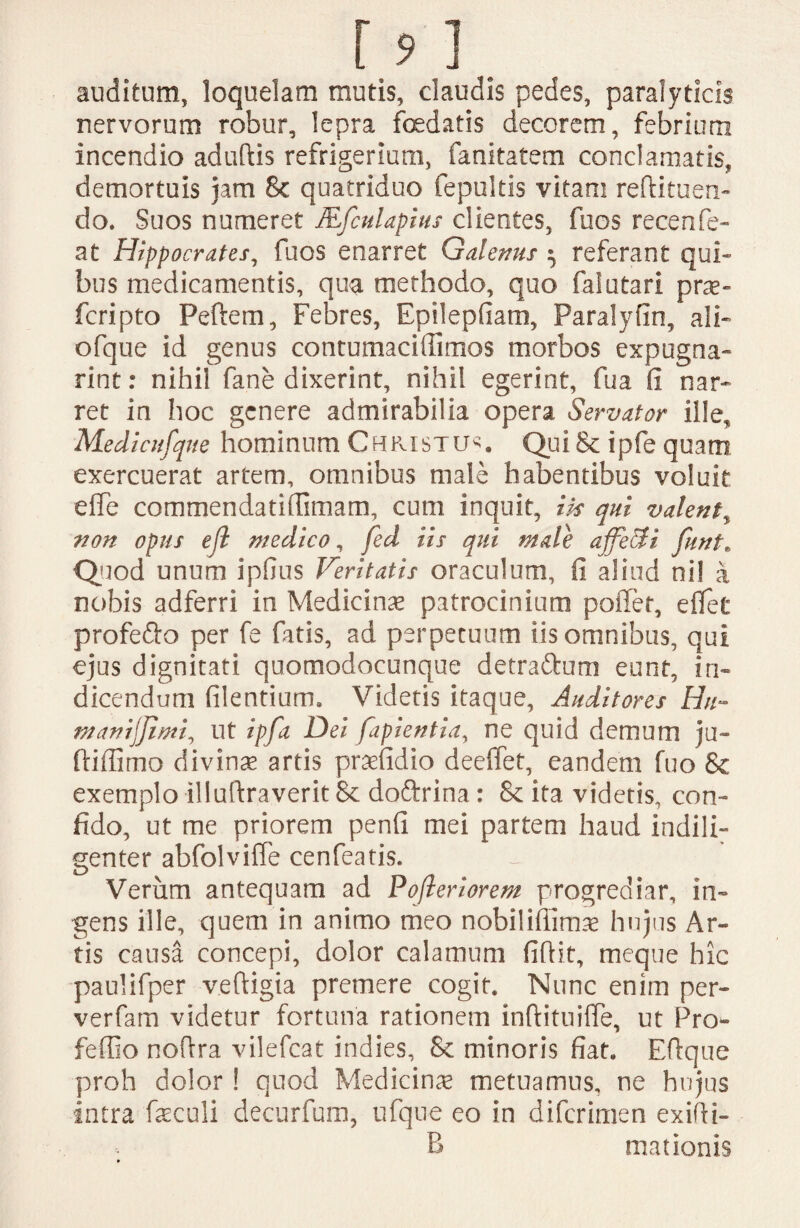auditum, loquelam mutis, claudis pedes, paralyticis nervorum robur, lepra foedatis decorem, febrium incendio aduftis refrigerium, fanitatem conclamatis, demortuis jam 8c quatriduo fepultis vitam redimen¬ do. Suos numeret JEfculapius clientes, fuos recenfe- at Hippocrates, fuos enarret Galenus ^ referant qui» bus medicamentis, qua methodo, quo falutari pne» fcripto Pedem, Febres, Epilepfiam, Paralyfin, ali» ofque id genus contumaciffimos morbos expugna- rint: nihil fane dixerint, nihil egerint, fua fi nar¬ ret in hoc genere admirabilia opera Servator ille, Medicufqne hominum Christum» Qui& ipfe quam exercuerat artem, omnibus male habentibus voluit effe commendatifiimam, cum inquit, iis qui valent, non opus efl medico, fed iis qui male affeci i fint. Quod unum ipfius Veritatis oraculum, fi aliud nil a nobis adferri in Medicina? patrocinium poffet, effet profefto per fe fatis, ad perpetuum iis omnibus, qui ejus dignitati quomodocunque detrattum eunt, in¬ dicendum filentium. Videtis itaque, Auditores Hn- manijjlmi, ut ipfa Dei fapientia, ne quid demum ju- ftifiimo divina artis pradidio deeffet, eandem fuo & exemplo illudraverit Sc doftrina: & ita videtis, con¬ fido, ut me priorem penfi mei partem haud indili¬ genter abfolviffe cenfeatis. Verum antequam ad Pofleriorem progrediar, in¬ gens ille, quem in animo meo nobilifiima? hujus Ar¬ tis causa concepi, dolor calamum fidit, meque hic paulifper vedigia premere cogit. Nunc enim per- verfam videtur fortuna rationem indituide, ut Pro- feffio nodra vilefeat indies, Se minoris fiat. Edque proh dolor ! quod Medicina? metuamus, ne hujus intra fasculi decurfum, ufque eo in diferimen exidi- B mationis