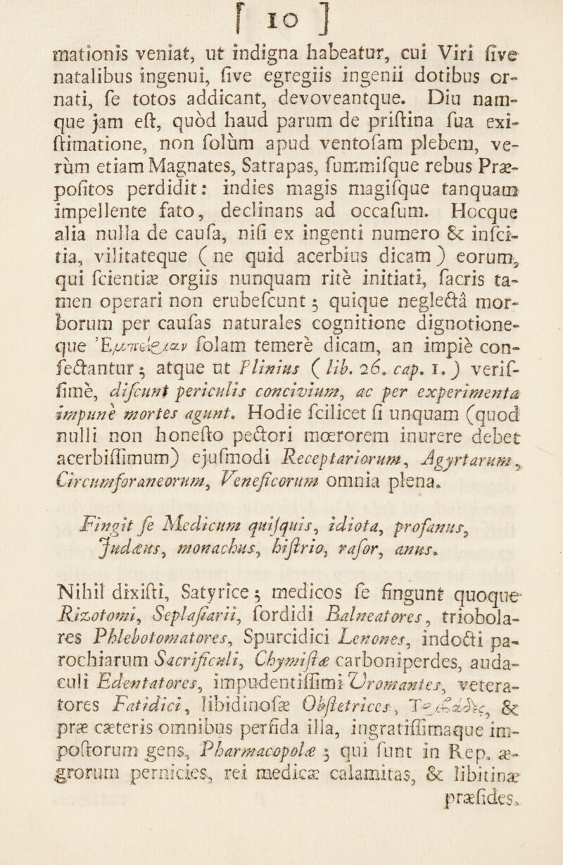 r io ] mationis veniat, ut indigna habeatur, eui Viri five natalibus ingenui, five egregiis ingenii dotibus or¬ nati, fe totos addicant, devoveantque. Diu nam¬ que jam eft, quod haud parum de priftina fua exi- frimatione, non folum apud ventofam plebem, ve¬ rum etiam Magnates, Satrapas, fummifque rebus Prae- pofitos perdidit: indies magis magifque tanquam impellente fato, declinans ad occafum. Hocque alia nulla de caufa, nifi ex ingenti numero 8c infci- tia, vilitateque ( ne quid acerbius dicam ) eorum, qui fcientiae orgiis nunquam rite initiati, facris ta¬ men operari non erubefcunt 5 quique neglefta mor¬ borum per caufas naturales cognitione dignotione- que 'Ejulnslc/av folam temere dicam, an impi£ con¬ ferantur 3 atque ut TUnius ( lib. 26. cap. 1.) verif- fime, difcuni periculis concivium, ac per experimenta impune mortes agunt. Hodie fcilicet fi unquam (quod nulli non honefto peftori moerorem inurere debet acerbiffimum) ejufmodi Receptariorum, Agyrtarum, Circumforaneorum, Veneficorum omnia plena» Fingit fe Medicum quijquis, idiota, profanus■ Judcetts, monachus, biJirio} rafor, Nihil dixifti, Satyrice 5 medicos fe fingunt quoque Rizotomi, Seplajharii, fordidi Balneatores, triobola- res Phlebotomat ores. Spurcidici Lenones, indofti pa¬ rochiarum Sacrificuli, Chymijtee carboniperdes, auda¬ culi Edentatores, impudentiffimi 'Vr ornant es, vetera¬ tores Fatidici, libidinofae Gfictrices, & prae ceteris omnibus perfida illa, ingratiffimaque im¬ pettorum gens, Pharmacopola 3 qui funt in Rep, ae¬ grorum pernicies, rei medica calamitas, & libitina?