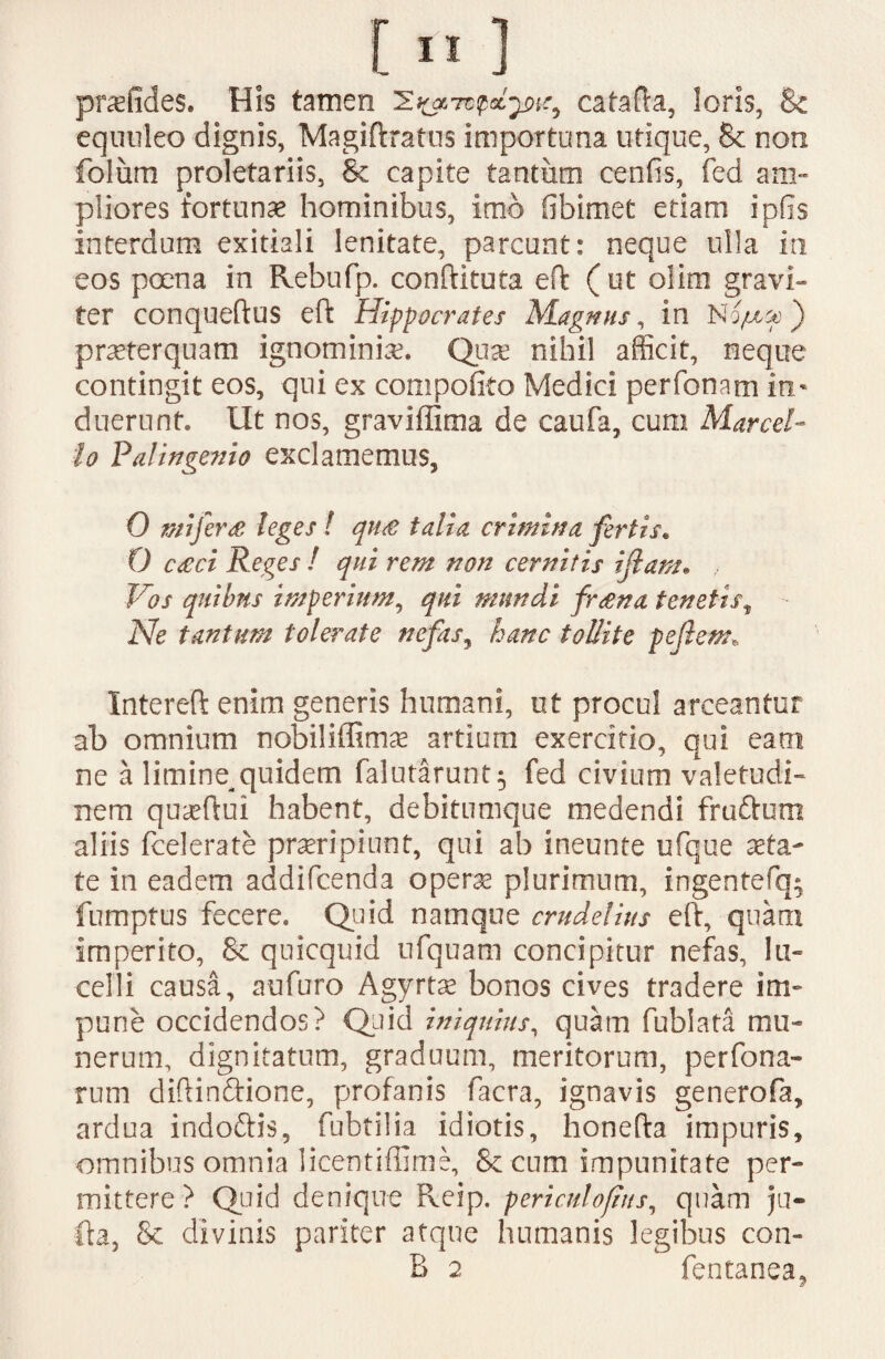 pnefides. His tamen catafta, loris, & equuleo dignis, Magiftratus importuna utique, & non folum proletariis, Se capite tantum cenfis, fed am- pliores fortuna? hominibus, imo fibimet etiam ipfis interdum exitiali lenitate, parcunt: neque ulla in eos poena in Rebufp. conftituta eft ( ut olim gravi¬ ter conqueftus eft Hippocrates Magnus, in Nqjuoo) praeterquam ignominia. Quae nihil afficit, neque contingit eos, qui ex compofito Medici perfonam in¬ duerunt, Ut nos, graviffima de caufa, cum Marcel¬ lo Palingenio exclamemus, 0 mi ferat leges ! qn£ talia crimina fertis* 0 caeci Reges ! qui rem non cernitis illam* Vos quibus imperium, qui mundi fraena tenetist Ne tantum tolerate nefas, hanc tollite peflem« Intereft enim generis humani, ut procul arceantur ab omnium nobiliffimae artium exercitio, qui eam ne a limine^quidem falutarunt$ fed civium valetudi¬ nem qu^ftui habent, debitumque medendi frudum aliis (celerate praeripiunt, qui ab ineunte ufque aeta¬ te in eadem addifcenda operae plurimum, ingentefq; fumptus fecere. Quid namque crudelius eft, quam imperito, & quicquid ufquam concipitur nefas, lu¬ celli causa, aufuro Agyrtae bonos cives tradere im¬ pune occidendos? Quid iniquius, quam fubiata mu¬ nerum, dignitatum, graduum, meritorum, perfona- rum diftindione, profanis facra, ignavis generofa, ardua indoftis, fubtilia idiotis, honefta impuris, omnibus omnia licentiffime, Sc cum impunitate per¬ mittere? Quid denique Keip. periculofins, quam ju- fla, Se divinis pariter atque humanis legibus con- B 2 fentanea.