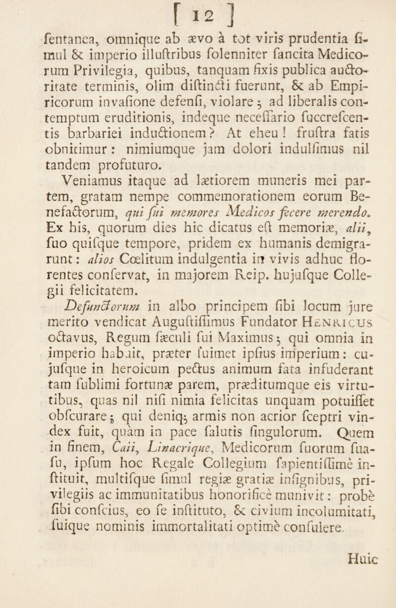 r '2,] fentanea, omnique ab aevo a tot viris prudentia fi- mul & imperio illuffcribus folenniter fancita Medico¬ rum Privilegia, quibus, tanquam fixis publica aufto- ritate terminis, olim diftincfli fuerunt, & ab Empi¬ ricorum invafione defenfi, violare 5 ad liberalis con¬ temptum eruditionis, indeque necefiario fuccrefcen- tis barbariei induftionem ? At eheu ! frufira fatis obnitimur: nimiumque jam dolori indulfimus nil tandem profuturo. Veniamus itaque ad laetiorem muneris mei par¬ tem, gratam nempe commemorationem eorum Be¬ ne fautorum, qui fui memores Medicos fecere merendo* Ex his, quorum dies hic dicatus eft memoriae, alii, fuo quifque tempore, pridem ex humanis demigra¬ runt : alios Coelitum indulgentia in vivis adhuc flo¬ rentes confervat, in majorem Reip. hujufque Colle¬ gii felicitatem. Defunctorum in albo principem fibi locum jure merito vendicat Auguftiffimus Fundator Henkicus oftavus, Regum fieculi fui Maximus $ qui omnia in imperio habuit, praeter fuimet ipfius imperium: cu- jufque in heroicum peftus animum fata infuderant tam fublimi fortunae parem, praeditumque eis virtu¬ tibus^ quas nil nifi nimia felicitas unquam potuiffet obfcurare^ qui deniq^ armis non acrior fceptri vin¬ dex fuit, quam in pace falutis Angulorum. Quem in finem, Caii, Linacrique, Medicorum fuorum fua- fu, ipfum hoc Regale Collegium fapientiflime in- frituit, multifque fimul regiae gratia infignibus, pri¬ vilegiis ac immunitatibus honorifice munivit: probe fibi confcius, eo fe inftituto, & civium incolumitati, iuique nominis immortalitati optime confulere. Huic