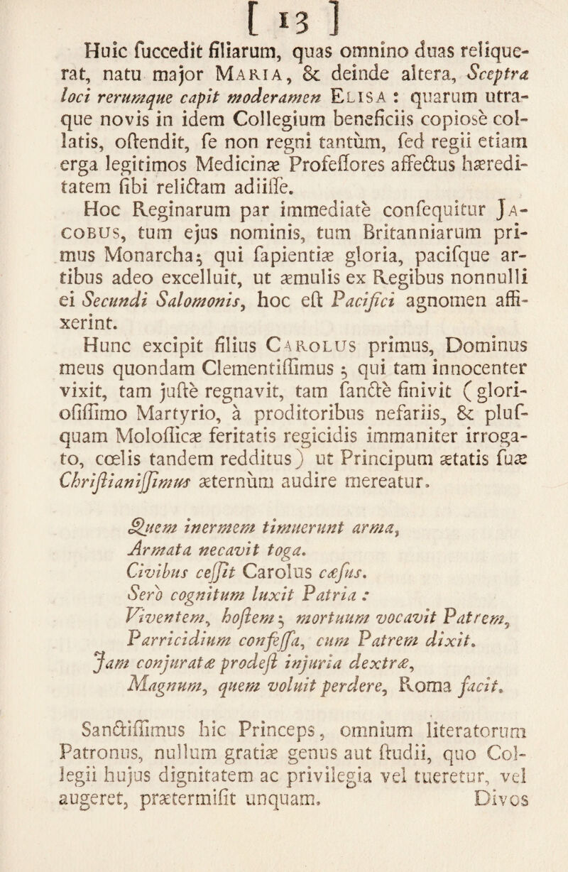 Huic fuccedit filiarum, quas omnino duas relique¬ rat, natu major Maria, & deinde altera, Sceptra loci rerumque capit moderamen Elisa : quarum utra¬ que novis in idem Collegium beneficiis copiose col¬ laris, oftendit, fe non regni tantum, fed regii etiam erga legitimos Medicina ProfefTores affe&us heredi¬ tatem (ibi reli&am adiiffe. Hoc Reginarum par immediate confequitur Ja- cobus, tum ejus nominis, tum Britanniarum pri¬ mus Monarcha^ qui fapientiae gloria, pacifque ar¬ tibus adeo excelluit, ut aemulis ex Regibus nonnulli ei Secundi Salomonis, hoc eft Pacifici agnomen affi¬ xerint. Hunc excipit filius Carolus primus, Dominus meus quondam Clementiflirnus ^ qui tam innocenter vixit, tam jufte regnavit, tam fanfte finivit ( glori- ofiffimo Martyrio, a proditoribus nefariis^ & pluf- quam Moloflicae feritatis regicidis immaniter irroga¬ to, coelis tandem redditus; ut Principum aetatis fuse Chriftiamjjimus aeternum audire mereatur, §jiem inermem timuerunt arma, Armata necavit toga. Civibus cejjit Carolus cafus. Sero cognitum luxit Patria : Viventem, hojlem 5 mortuum vocavit Patrem5 Parricidium confejfa, cum Patrem dixit. Jam conjurat £ prodefi injuria dextr£, Magnum, quem voluit perdere, Roma facit. Sanftifiimus hic Princeps, omnium literatoruni Patronus, nullum gratiae genus aut ftudii, quo Col¬ legii hujus dignitatem ac privilegia vel tueretur, vel augeret, praetermifit unquam. Divos