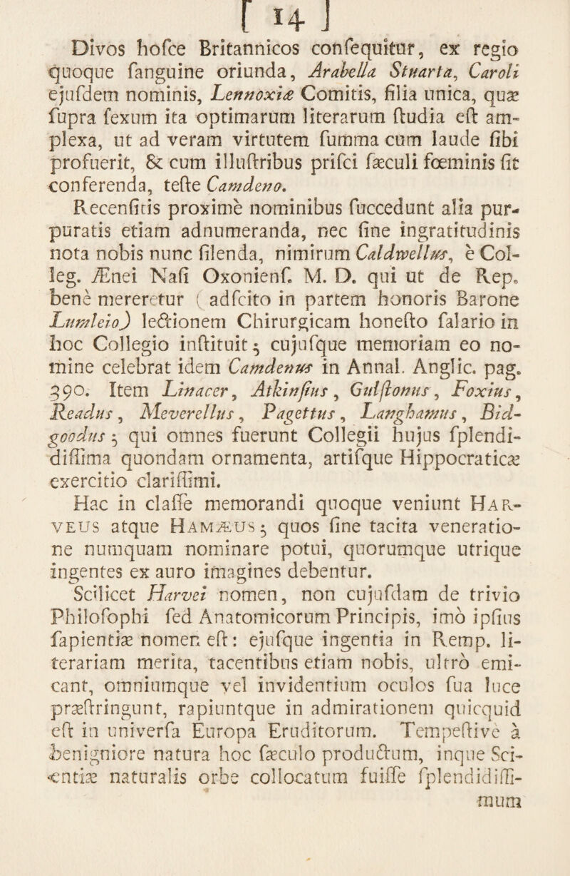 Divos hofce Britannicos confequitur, ex regio quoque fanguine oriunda, Arabella Stuarta, Car oli ejufdem nominis, Lennoxia Comitis, filia unica, qu^ fupra fexum ita optimarum literarum (ludia eft am¬ plexa, ut ad veram virtutem fumma cum laude fibi profuerit, & cum illuftribus prifci feculi fceminis fit conferenda, tefte Camdeno. Recenfitis proxime nominibus fuccedunt alia pur¬ puratis etiam adnumeranda, nec fine ingratitudinis nota nobis nunc filenda, nimirum Caldwellm, e Col¬ le g. iEnei Nafi Oxonierif» M. D. qui ut de Rep» bene mereretur ( adfcito in partem honoris Barone Lumleio) le&ionem Chirurgicam honefto falarioin hoc Collegio inftituit^ cujufque memoriam eo no¬ mine celebrat idem Camdenus in Annal. Anglic. pag* 390. Item Littacer, Atkinfius, Gulflonur, Fcxius, Readus , Me vere Ilus , Pagettus , Latfghamus , Bid- goodus 5 qui omnes fuerunt Collegii hujus fplendi- diffima quondam ornamenta, artifque Hippocratiae exercitio clariffimi. Hac in claffe memorandi quoque veniunt HaPv- veus atque Ham^eus- quos fine tacita veneratio¬ ne numquam nominare potui, quorumque utrique ingentes ex auro imagines debentur. Scilicet Harvei nomen, non cujufdam de trivio Philofophi fed Anatomicorum Principis, imo ipfius fapientise nomen eft: ejufque ingentia in Remp. li- terariam merita, tacentibus etiam nobis, ultro emi¬ cant, omniumque yel invidentium oculos fua luce prseflringunt, rapinntque in admirationem quicquid eft in univerfa Europa Eruditorum. Tempeftivc a benigniore natura hoc faeculo produftum, inque Sci¬ entia naturalis orbe collocatum fuiffe fplendidifli- nium