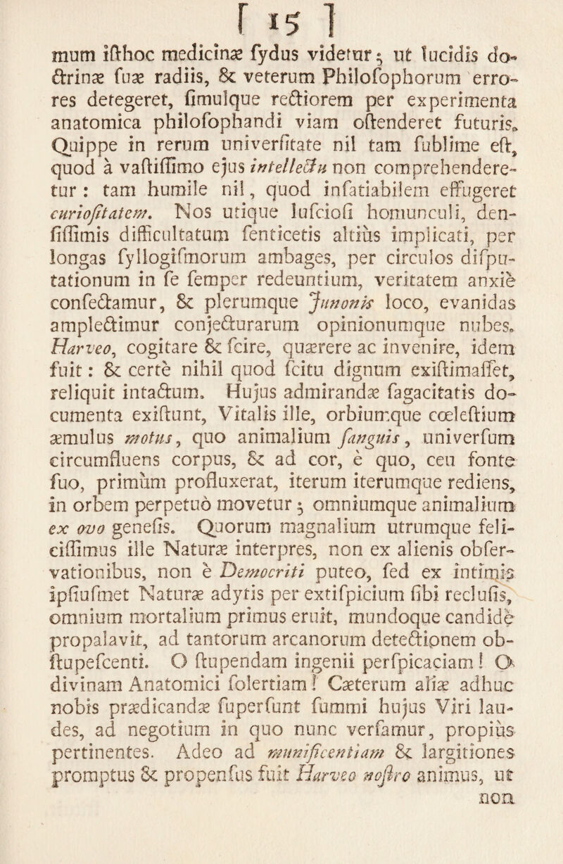 r i51 mum ifthoc medicinae fydus vidernr ^ ut lucidis do ftrinae fuae radiis, & veterum Philofophorum erro¬ res detegeret, fimulque reftiorem per experimenta anatomica philofophandi viam offenderet futuris. Quippe in rerum univerfltate nil tam fublime eft, quod a vaftiffimo ejus intelleftu non comprehendere¬ tur : tam humile nil, quod infatiabilem effugeret curiojitatem. Nos utique lufciofi homunculi, den- fiffimis difficultatum fenticetis altius implicati, per longas fyllogifmorum ambages, per circulos difpu- tationum in fe femper redeuntium, veritatem anxie eonfe&amur, 8c plerumque Junonk loco, evanidas ample&itnur conje&urarum opinionumque nubes» Harveo, cogitare & fcire, querere ac invenire, idem fuit: & certe nihil quod fcitu dignum exiftimaffet, reliquit intaftum. Hujus admirandae fagacitatis do¬ cumenta exibunt, Vitalis ille, orbiumque coelebium aemulus motus, quo animalium f'anguis, univerfum circumfluens corpus, £< ad cor, e quo, ceu fonte fuo, primiim profluxerat, iterum iterumque rediens, in orbem perpetuo movetur 5 omniumque animalium ex ovo genefiSe Quorum magnalium utrumque feli- ciffimus ille Natura interpres, non ex alienis obfer- vationibus, non e Democriti puteo, fed ex intimis ipfiufmet Naturae adytis per extifpicium fibi reclufis, omnium mortalium primus eruit, mundoque candide propalavit, ad tantorum arcanorum deteftipnem ob~ ftupefcenti. O bupendam ingenii perfpicaciam ! G divinam Anatomici folertiam! Caeterum aiise adhuc nobis praedicanda fuperfunt fummi hujus Viri lau¬ des, ad negotium in quo nunc verfamur, propius pertinentes. Adeo ad munificentiam & largitiones promptus & propenfas fuit Harveo nofiro animus, ut non.