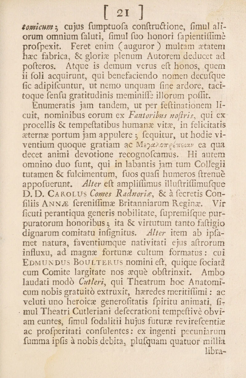 tomicum $ cujus fumptuofa conftru&ione, fimul ali¬ orum omnium faluti, fimul fuo honori fapientiflime profpexit. Feret enim (auguror) multam aetatem haec fabrica, & gloriae plenum Autorem deducet ad pofteros* Atque is demum verus eft honos, quem ii foli acquirunt, qui benefaciendo nomen decufque fic adipifcuntur, ut nemo unquam fine ardore, taci¬ toque fenfu gratitudinis meminiffe illorum pofiit. Enumeratis jam tandem, ut per feftinationem li¬ cuit, nominibus eorum ex Fautoribus noftris, qui ex procellis & tempeftatibus humana vitae, in felicitatis aeternae portum jam appulere 5 fequitur, ut hodie vi¬ ventium quoque gratiam ac M^aott^hmv ea qua decet animi devotione recognofcamus. Hi autem omnino duo funt, qui in labantis jam tum Collegii tutamen & fulcimentum, fuos quafi humeros ftrenue appofuerunt. Alter efi: ampliffimus illuftriflimufque D. D. Carolus Comes Radnoria, & a fecretis Con- filiis Anm fereniflimae Britanniarnm Regina. Vir ficuti perantiqua generis nobilitate, fupremifque pur¬ puratorum honoribus 5 ita & virtutum tanto faftigio dignarum comitatu infignitus. Alter item ab ipfa- met natura, faventiumque nativitati ejus aftrorum influxu, ad magnae fortunae cultum formatus: cui Edmundus Boulterus nomini eft, quique fociatl cum Comite largitate nos aeque obftrinxit. Ambo laudati modo Cutleri, qui Theatrum hoc Anatomi¬ cum nobis gratuito extruxit, haeredes meritifiimi: ac veluti uno heroica generofitatis fpiritu animati, fiT mul Theatri Cutleriani defecrationi tempeftive obvi¬ am euntes, fimul fodalitii hujus futura revirefcentiae ac profperitati confulentes: ex ingenti pecuniarum fumma ipfis a nobis debita^ plufquam quatuor millia