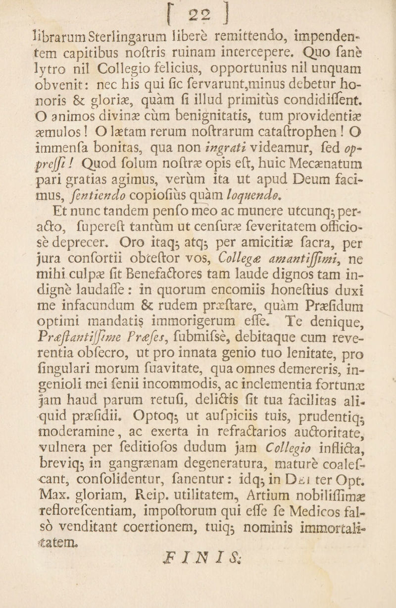 librarumSterlingarum libere remittendo, impenden¬ tem capitibus noftris ruinam intercepere. Quo fane lytro nil Collegio felicius, opportunius nil unquam obvenit: nec his qui fic fervarunt,minus debetur ho¬ noris 8t gloris, quam fi illud primitus condidiflent. O animos divinas cum benignitatis, tum providentis aemulos! O Istam rerum noftrarum cataftrophen ! O immenfa bonitas, qua non ingrati videamur, fed op~ prcjfi! Quod folum noftrs opis eft, huic Mecsnatum pari gratias agimus, verum ita ut apud Deum faci¬ mus, fentiendo copiofius quam loquendo. Et nunc tandem penfo meo ac munere utcunq:, per- afto, fu perdi tantum ut cenfurae feveritatem officio¬ se deprecer. Oro itaq^ atq; per amicitis facra, per jura confortii obteftor vos, Collegte amantijfimi, ne mihi culpas fit Benefactores tam laude dignos tam in¬ digne laudafie : in quorum encomiis honeftius duxi me infacundum & rudem praeftare, quam Praefidum optimi mandatis immorigerum effe. Te denique, Pr£jlantijfime Fr<efes, fubmifse, debitaque cum reve¬ rentia obfecro, ut pro innata genio tuo lenitate, pro lingulari morum fuavitate, qua omnes demereris, in¬ genioli mei fenii incommodis, ac inclementia fortunas jam haud parum retufi, deli&is fit tua facilitas ali¬ quid prsfidii. Optoq; ut aufpiciis tuis, prudentiq- moderamine, ac exerta in refra&arios auftoritate, vulnera per feditiofos dudum jam Collegio inflicla, breviq; in gangraenam degeneratura, mature coalef- cant, confolidentur, fanentur: idqQn Dti ter Opt. Max. gloriam, Reip. utilitatem. Artium nobiliflimas reflorefcentiam, impoftorum qui effe fe Medicos fal¬ so venditant coertionem, tuiq; nominis immortali- •tatem. FINIS;