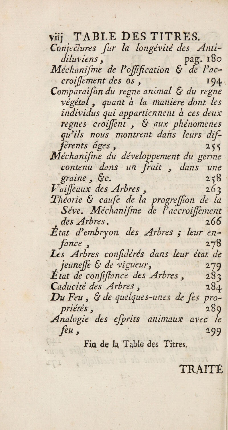 i viïj TABLE DES TITRES. Conjectures fur la longévité des Anti- diluviens y pag. 180 Méchanifme de Poffficadon & de l’ac- croisement des Os > 194 Comparaifon du régné animal & du régné végétal, quant a la maniéré dont les individus qui appartiennent a ces deux régnés croijfent , & aux phénomènes qu’ils nous montrent dans leurs dif¬ férents âges j 255 Méchanifme du développement du germe contenu dans un fruit , dans une graine , &c. 258 V'aijfe-aux des Arbres , 263 Théorie & caufe de la progreffon de la Sève. Méchanifme de Paccroijfement 'des Arbres. 2 66 État d’embryon des Arbres ; leur en¬ fance , 278 Les Arbres confidérés dans leur état de jeunejfe & de vigueur, 279 État de confiftance des Arbres , 283 Caducité des Arbres, 284 Du Feu y & de quelques-unes de fes pro¬ priétés y 289 Analogie des efprits animaux avec le feu, 299 Fia de la Table des Titres. TRAITÉ