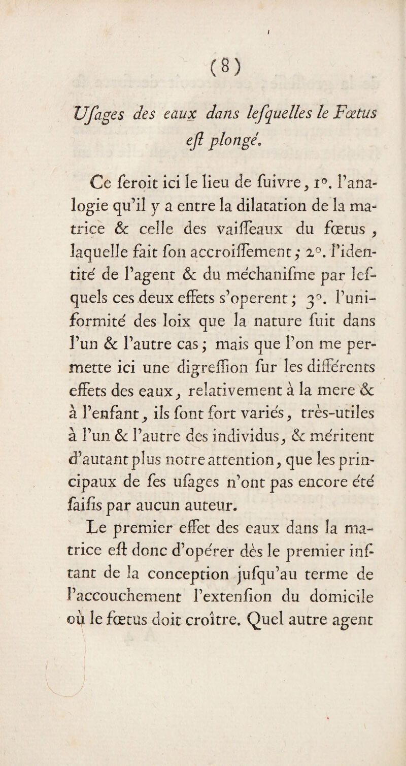 i Ufages des eaux dans lefquelles le Fœtus ejl plongé Ce feroit ici le lieu de fuivre, i°. l’ana¬ logie qu’il y a entre la dilatation de la ma¬ trice & celle des vaifïeaux du fœtus , laquelle fait fon aecroifïement,- 2°. l’iden¬ tité de l’agent & du méchanifme par les¬ quels ces deux effets s’opèrent ; 30. l’uni¬ formité des Ioix que la nature fuit dans l’un & l’autre cas ; mais que l’on me per¬ mette ici une digreflion fur les différents effets des eaux, relativement à la mere & à l’enfant, ils font fort variés, très-utiles à l’un & l’autre des individus, & méritent d’autant plus notre attention, que les prin¬ cipaux de fes ufages 11’ont pas encore été faifis par aucun auteur. Le premier effet des eaux dans la ma¬ trice eft donc d’opérer dès le premier inf tant de la conception jufqu’au terme de l’accouchement l’extenfion du domicile où le fœtus doit croître. Quel autre agent (