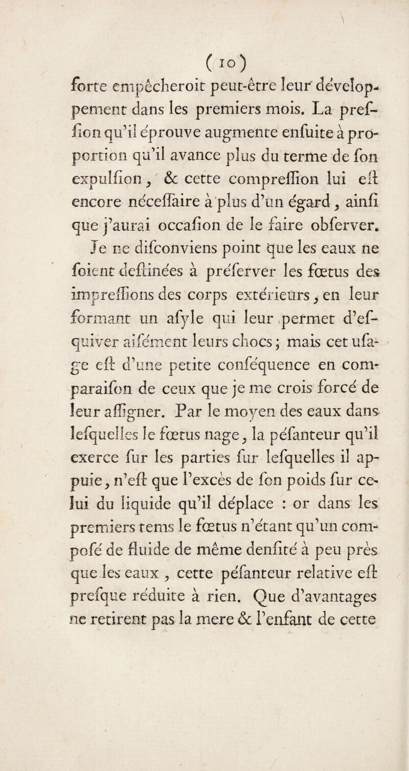 (io) forte empêcheroit peut-être leur dêveîop- peinent dans les premiers mois. La pref- fîon qu’il éprouve augmente enfuite à pro¬ portion qu’il avance plus du terme de fon expulfion , & cette compreffion lui eft encore néceffaire à plus d’un égard , ainft que j’aurai occafion de le faire obferver. Je ne difconviens point que les eaux ne foient defdnées à préferver les fœtus des impreffions des corps extérieurs, en leur formant un afyle qui leur permet d’ef- quiver aifément leurs chocs ; mais cet ufa- ge eft d’une petite conféquence en com¬ para ifm de ceux que je me crois forcé de leur affigner. Par le moyen des eaux dans lefquelles le fœtus nage, la péfanteur qu’il exerce fur les parties fur lefquelles il ap¬ puie, n’eft que l’excès de fon poids fur ce¬ lui du liquide qu’il déplace : or dans les premiers rems le fœtus n’étant qu’un com- pofé de fluide de même denfité à peu près que les eaux , cette péfanteur relative eft prefque réduite à rien. Que d’avantages ne retirent pas la mere & l’enfant de cette