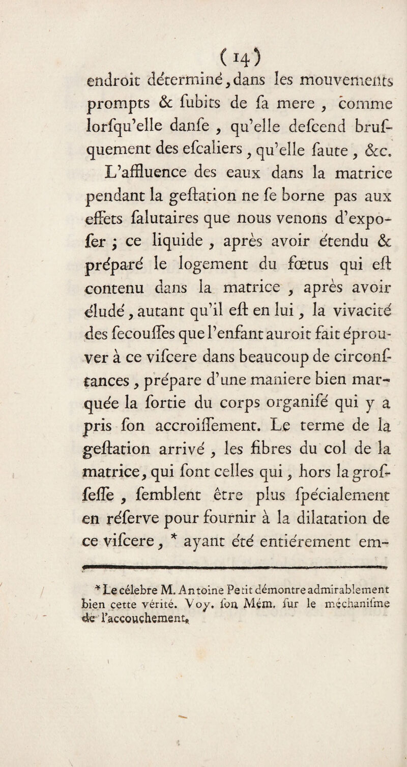 ( H) endroit déterminé,dans les mouvements prompts & fubits de fa mere , comme lorfqu’elle danfe , qu’elle defcend bruf- quement des efcaiiers 9 qu’elle faute , &c6 L’affluence des eaux dans la matrice pendant la geftation ne fe borne pas aux effets falutaires que nous venons d’expo- fer y ce liquide , après avoir étendu &c préparé le logement du fœtus qui eft contenu dans la matrice , après avoir éludé, autant qu’il eft en lui, la vivacité des fecouffes que l’enfant auroit fait éprom ver à ce vifcere dans beaucoup de circonf- tances , prépare d’une maniéré bien mar¬ quée la fortie du corps organifé qui y a pris fon accroiffement. Le terme de la geftation arrivé , les fibres du col de la matrice, qui font celles qui, hors lagrof- feflè , femblent être plus fpécialement en réferve pour fournir à la dilatation de ce vifcere, * ayant été entièrement cm™ * Le célébré M. Antoine Petit démontre admirablement bien cette vérité. Voy, fou Mém, fur le mçchanifme 4e l’accouçhementft »