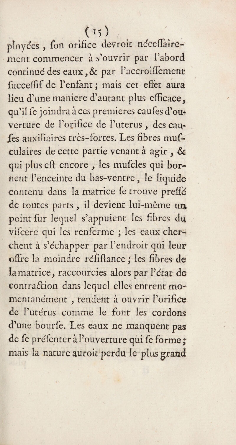 pîoyées , fon orifice devroit néceffaîre- ment commencer à s’ouvrir par l’abord continué des eaux, & par l’accroiffement fucceffif de l’enfant ; mais cet effet aura lieu d’une maniéré d'autant plus efficace} qu’il fe joindra à ces premières caufes d’ou¬ verture de l’orifice de l’uterus , des cau¬ ses auxiliaires très-fortes. Les fibres mus¬ culaires de cette partie venant à agir > & qui plus eft encore > les mufcles qui bor¬ nent l’enceinte du bas-ventre, le liquide contenu dans la matrice fe trouve prefie de toutes parts , il devient lui-même un point fur lequel s’appuient les fibres du vifeere qui les renferme ; les eaux cher¬ chent à s’échapper par l’endroit qui leur offre la moindre réfiftance ; les fibres de la matrice, raccourcies alors par l’état de contraéèion dans lequel elles entrent mo¬ mentanément j tendent à ouvrir l’orifice de l’utérus comme le font les cordons d’une bourfe. Les eaux ne manquent pas de fe préfenter à l’ouverture qui fe forme; mais la nature aurait perdu le plus grand