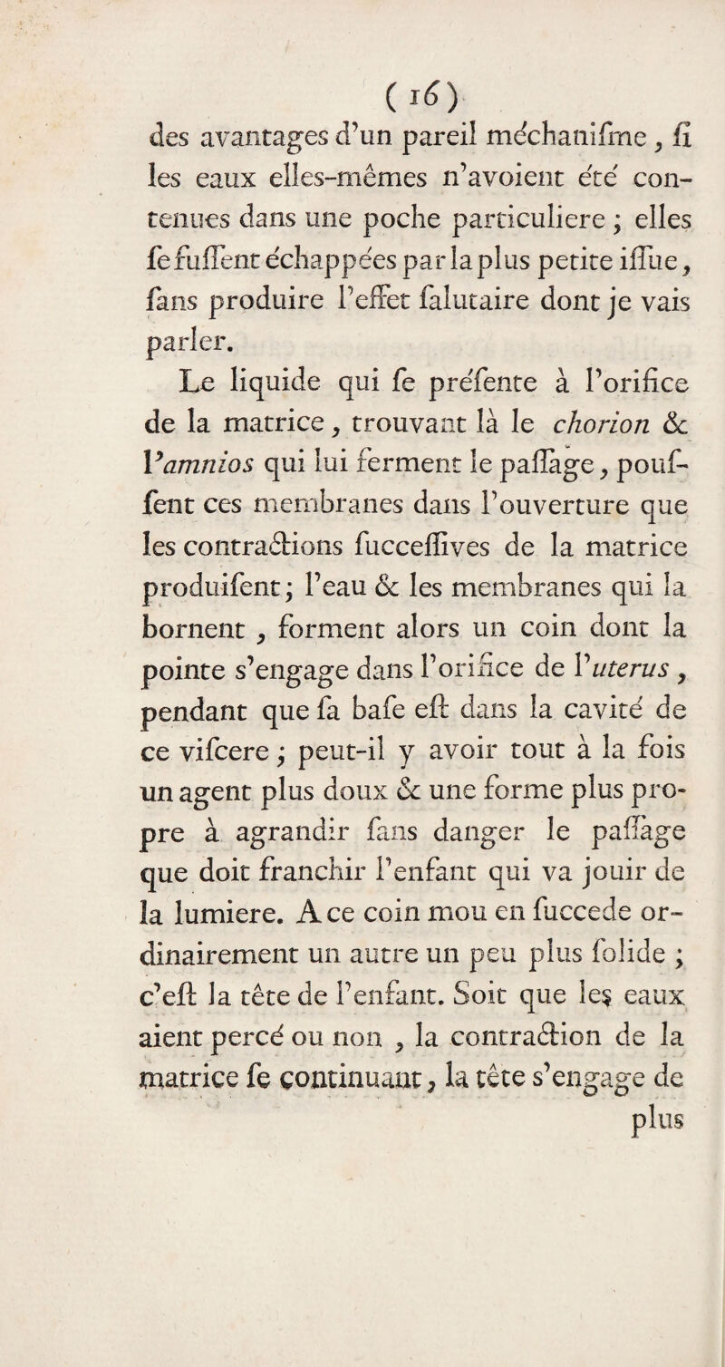 ( l£) des avantages d’un pareil me'chanifme , fi les eaux elles-mêmes n’avoient été con¬ tenues dans une poche particulière ; elles fefuffent échappées parlaplus petite iffue, fans produire l’effet falutaire dont je vais Le liquide qui fe préfente à l’orifice de la matrice, trouvant là le chorion &c Yamnios qui lui ferment le pafiàge, pouf¬ fent ces membranes dans l’ouverture que les contrarions fucceffives de la matrice produifent; l’eau & les membranes qui la bornent , forment alors un coin dont la pointe s’engage dans l’orifice de Vutérus , pendant que fa bafe eft dans la cavité de ce vifcere ; peut-il y avoir tout à la fois un agent plus doux & une forme plus pro¬ pre à agrandir fans danger le pafiage que doit franchir l’enfant qui va jouir de la lumière. Ace coin mou en fiiccede or¬ dinairement un autre un peu plus folide ; c’eft la tête de l’enfant. Soit que le$ eaux aient percé ou non ^ la contraélion de la matrice fe continuant, la tête s’engage de plus