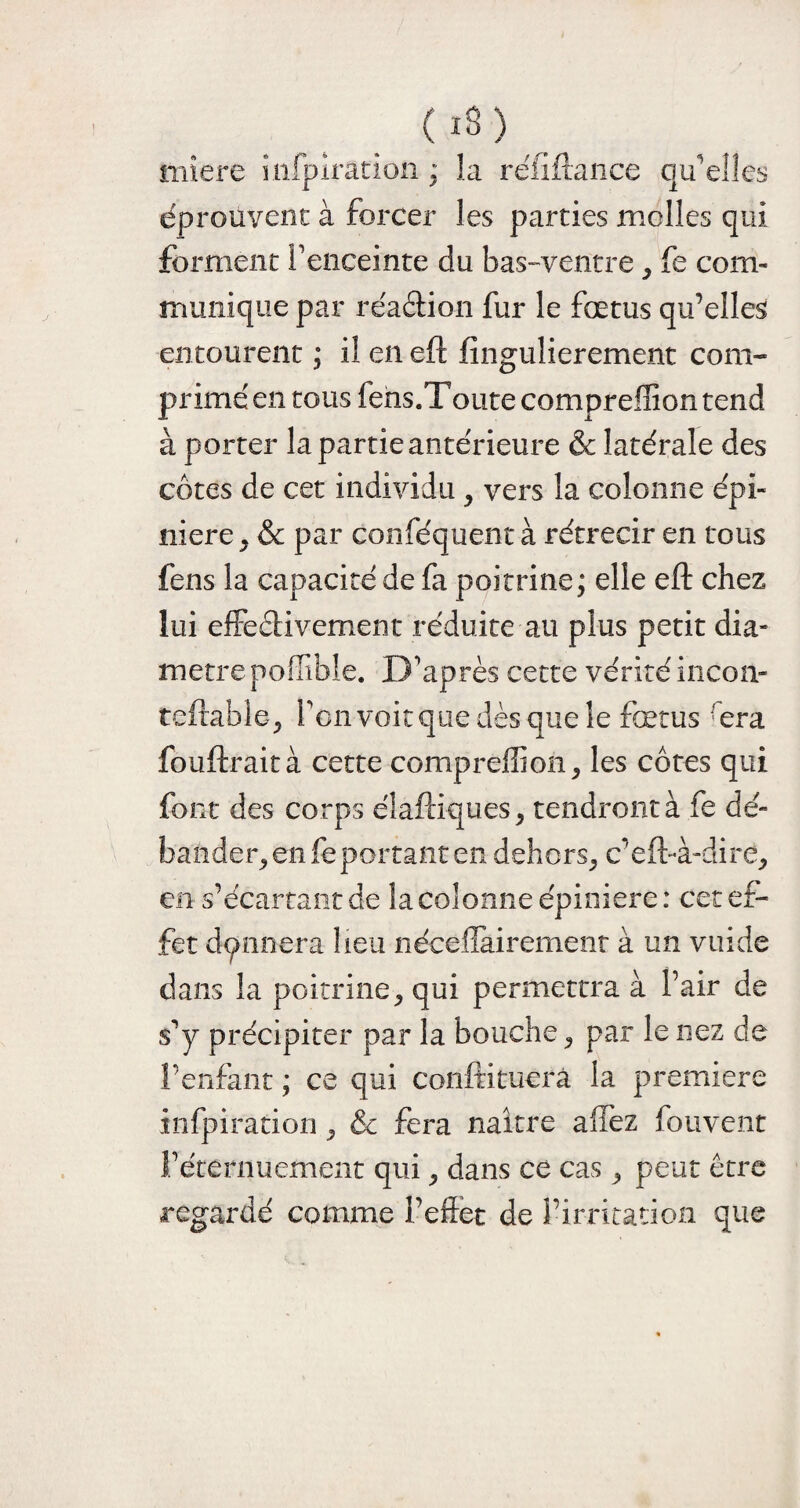 mîere mfpiration ; la réfidance qu'elles éprouvent à forcer les parties molles qui forment l'enceinte du bas-ventre , fe com¬ munique par réadion fur le fœtus qu’elles entourent ; il en ed dngulierement com- primé en tous fens.Toute compreffion tend à porter la partie antérieure & latérale des côtes de cet individu , vers la colonne épi¬ nière , & par conféquent à rétrécir en tous fens la capacité de fa poitrine; elle efl: chez lui effedivement réduite au plus petit dia¬ mètre poffible. D’après cette vérité incon- tedabie, l’cnvoitque dès que le fœtus rera fondrait à cette compreffion, les côtes qui font des corps diadiques, tendront à fe dé¬ bander, en fe portant en dehors, c’ed-à-dire, en s’écartant de la colonne épinière : cet ef¬ fet donnera lieu nécellairement à un vuide dans la poitrine, qui permettra à Pair de s'y précipiter par la bouche, par le nez de l’enfant ; ce qui condituera la première infpiration, &c fera naître allez fouvent l’éternuement qui, dans ce cas, peut être regardé comme l’effet de l’irritation que