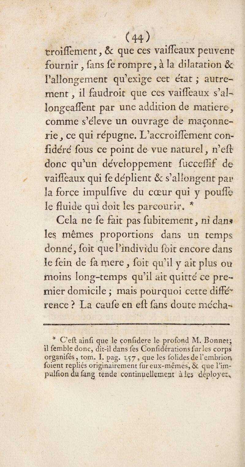 troiflement, & que ces vaifleaux peuvent fournir * fans fe rompre* à la dilatation ëc rallongement qu’exige cet état ; autre¬ ment j il faudroit que ces vaifleaux s’al¬ longeaient par une addition de matière* comme s’élève un ouvrage de maçonne¬ rie* ce qui répugne. L’accroiflèment con- fidéré fous ce point de vue naturel* n’eft donc qu’un développement fbcceflif de vaifleaux qui fe déplient & s’allongent par îa force impulfive du cœur qui y pouffe le fluide qui doit les parcourir, * Cela ne fe fait pas fubitement* ni dans les mêmes proportions dans un temps donné* foît que l'individu (bit encore dans le fein de fa mere * foit qu’il y ait plus ou moins long-temps qu’il ait quitté ce pre¬ mier domicile ; mais pourquoi cette diffé rence ? La caufe en eft fans doute média-* ¥ C’eft ainfi que le confidere le profond M. Bonnet; il femble donc, dit-il dans fes Confidérations furies corps prganifés, tom. I. pag. 157, que les folides de l’embriorv foient repliés originairement fur eux-mêmes, & que Tim- pulfion du fang tende continuellement à les déployer