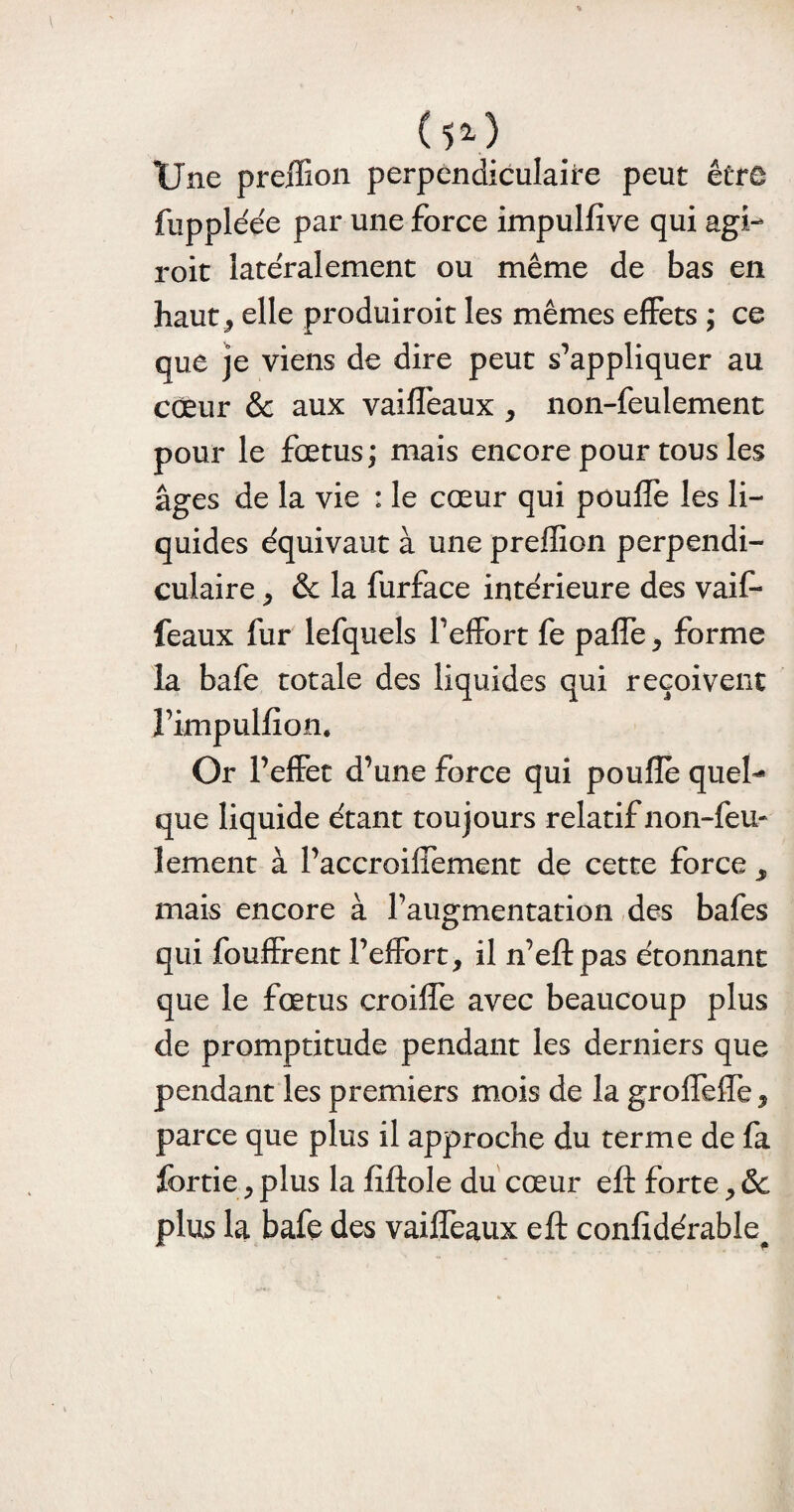 ( l2-) Une preffion perpendiculaire peut être fuppléée par une force impulfive qui agi- roit latéralement ou même de bas en haut j elle produiroit les mêmes effets ; ce que je viens de dire peut s’appliquer au cœur & aux vaiffeaux , non-feulement pour le fœtus; mais encore pour tous les âges de la vie : le cœur qui pouffe les li¬ quides équivaut à une preffion perpendi¬ culaire j & la furface intérieure des vaif¬ feaux fur lefquels l’effort fe paffe, forme la bafe totale des liquides qui reçoivent l’impulfion. Or l’effet d’une force qui poufle quel¬ que liquide étant toujours relatif non-feu* lement à l’accroiffement de cette force mais encore à l’augmentation des bafes qui fouffrent l’effort, il n’eft pas étonnant que le fœtus croiffe avec beaucoup plus de promptitude pendant les derniers que pendant les premiers mois de la groffeffe, parce que plus il approche du terme de fa fortie, plus la fiftole du cœur eft forte, 6c plus la bafe des vaiffeaux eft confidérable#