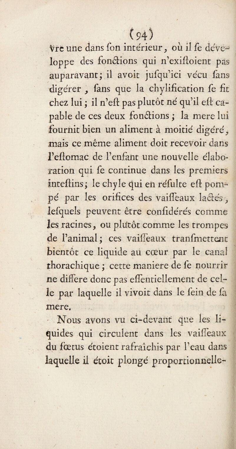 (94> Vrc une dans Ton intérieur, où il fe déve¬ loppe des fondions qui n’exiftoient pas auparavant; il avoit jufqu’ici vécu fans digérer fans que la chylification fe fit chez lui ; il n’eft pas plutôt né qu’il eft ca¬ pable de ces deux fondions ; la mere lui fournit bien un aliment à moitié digéré mais ce même aliment doit recevoir dans l’eftomac de l’enfant une nouvelle élabo¬ ration qui fe continue dans les premiers intefiins; le chyle qui eii réfulte eft pom¬ pé par les orifices des vaiiTeaux ladés > îefqueîs peuvent être confidérés comme les racines, ou plutôt comme les trompes de l’animal; ces vaifîêaiix tranfmettent bientôt ce liquide au cœur par le canal thorachique ; cette maniéré de fe nourrir ne différé donc pas efîentiellement de cel¬ le par laquelle il vivoit dans le fein de fa mere. Nous avons vu ci-devant que les li¬ quides qui circulent dans les vaiiTeaux du foetus étoient rafraîchis par l’eau dans laquelle il étoit plongé proportionnelle- /