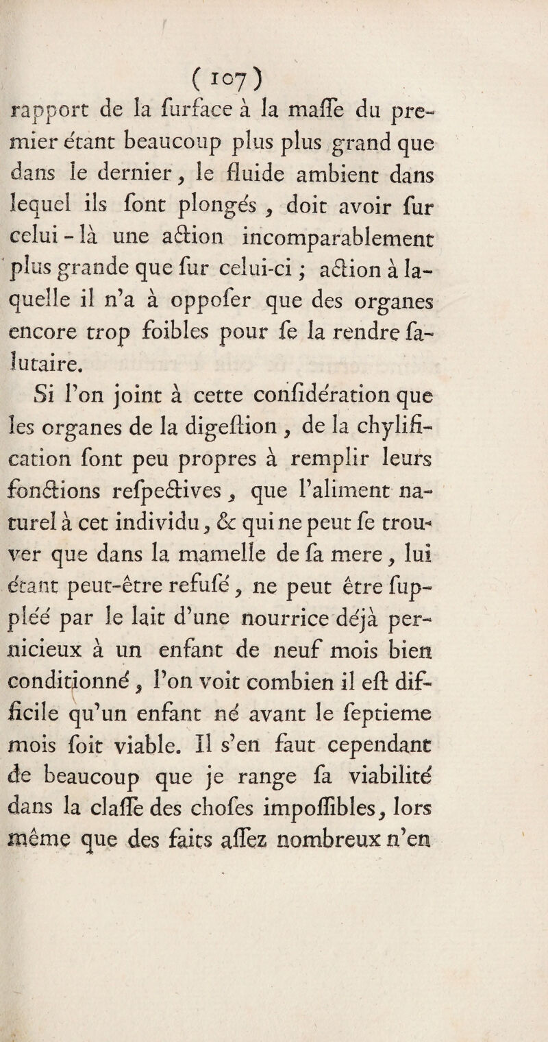 rapport de la furface à la maffe du pre¬ mier étant beaucoup plus plus grand que dans le dernier, le fluide ambient dans lequel ils font plongés , doit avoir fur celui - là une adion incomparablement plus grande que fur celui-ci * adion à la¬ quelle il n’a à oppofer que des organes encore trop foibles pour fe la rendre fa- 1utaire. Si l’on joint à cette confidération que les organes de la digeftion , de la chylifi- cation font peu propres à remplir leurs fondions refpedives 3 que l’aliment na¬ turel à cet individu, & qui ne peut fe trou¬ ver que dans la mamelle de fa mere, lui étant peut-être refufé, ne peut être fup- pléé par le lait d’une nourrice déjà per¬ nicieux à un enfant de neuf mois bien conditionné, l’on voit combien il efl: dif¬ ficile qu’un enfant né avant le feptieme mois foit viable. Il s’en faut cependant de beaucoup que je range fa viabilité dans la clafïe des chofes impoffibles, lors même que des faits aflez nombreux n’en