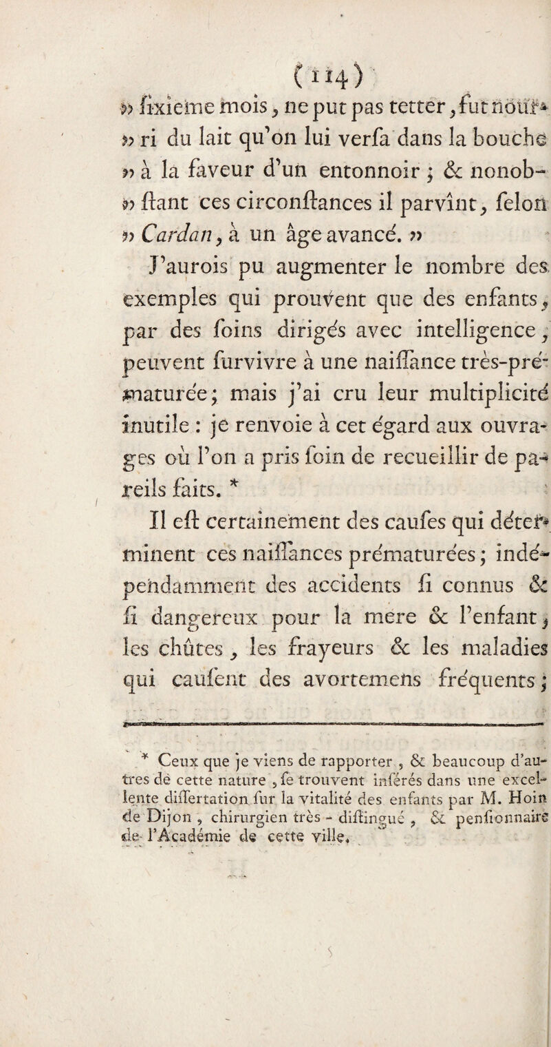 ( i Î4 ) >> fixiememois, ne put pas tetter,futiiôtïf* » ri du lait qu’on lui verfa dans la boucha r> à la faveur d’un entonnoir ; ôc nonob- w fiant ces circonftances il parvînt, félon Cardan > à un âge avancé. J’aurois pu augmenter le nombre des exemples qui prouvent que des enfants, par des foins dirigés avec intelligence y peuvent furvivre à une naifîance très-pré” nmaturée ; mais j’ai cru leur multiplicité inutile : je renvoie à cet égard aux ouvra¬ ges où l’on a pris loin de recueillir de pa^ refis faits. * Il eft certainement des caufes qui détef* minent ces naifiances prématurées; indé*- pehdamment des accidents fi connus & fi dangereux pour la mere & l’enfant, les chûtes , les frayeurs & les maladies qui caufent des avortemens fréquents ; * Ceux que je viens de rapporter , & beaucoup d’au¬ tres dé cette nature ,fe trouvent inférés dans une excel¬ lente diiTertation fur la vitalité des enfants par M. Hoin de Dijon , chirurgien très - difîingué ? St penfionnairë de- l’Académie de cette ville.