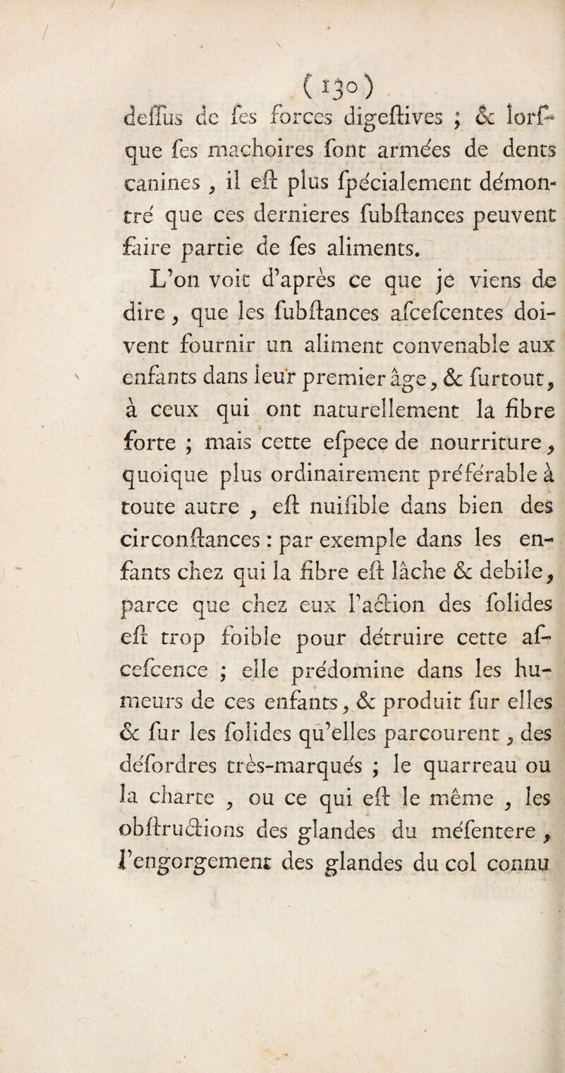 C i3° ) deffus de fes forces digeftives ; & tort* que fes mâchoires font armées de dents canines , il eft plus fpécialement démon¬ tré que ces dernieres fubftances peuvent faire partie de fes aliments. L’on voit d’après ce que je viens de dire, que les fubftances afeefeentes doi¬ vent fournir un aliment convenable aux enfants dans leur premier âge, & furtout, à ceux qui ont naturellement la fibre forte ; mais cette efpece de nourriture, quoique plus ordinairement préférable à toute autre , eft nuilible dans bien des circonftances : par exemple dans les en¬ fants chez oui la fibre eft lâche & debile, parce que chez eux Faction des folides eft trop foible pour détruire cette af- cefcence ; elle prédomine dans les hu¬ meurs de ces enfants, & produit fur elles & fur les folides qu’elles parcourent, des défordres très-marqués ; le quarreau ou la charte , ou ce qui eft le même , les obftruétions des glandes du méfentere 9 i’engorgemeiu des glandes du col connu