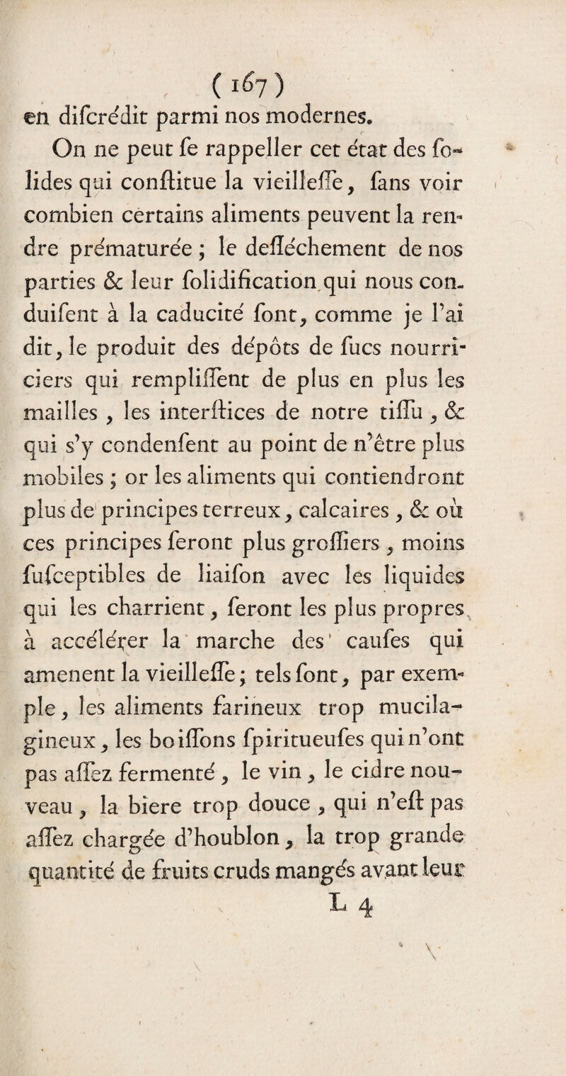 , ( 1&1 ) en difcrédit parmi nos modernes. On ne peut fe rappeller cet état des fo~ lides qui conflitue la vieilleffe, fans voir combien certains aliments peuvent la ren¬ dre prématurée ; le delïéchement de nos parties & leur folidification qui nous con- duifent à la caducité font, comme je Fai dit, le produit des dépôts de fucs nourri¬ ciers qui rempliilènt de plus en plus les mailles , les interfaces de notice tiffu , & qui s’y condenfent au point de n’être plus mobiles ; or les aliments qui contiendront plus de principes terreux, calcaires , & où ces principes feront plus greffiers , moins fufceptibles de liaifon avec les liquides qui les charrient, feront les plus propres à accélérer la marche des ’ caufes qui amènent la vieilleffe ; tels font, par exem¬ ple , les aliments farineux trop mucila- gineux, les boiffons fpiritueufes qui n’ont pas affez fermenté , le vin , le cidre nou- veau, la biere trop douce , qui n’eft pas affez chargée d’houblon, la trop grande quantité de fruits cruds mangés avant ieut L 4 4