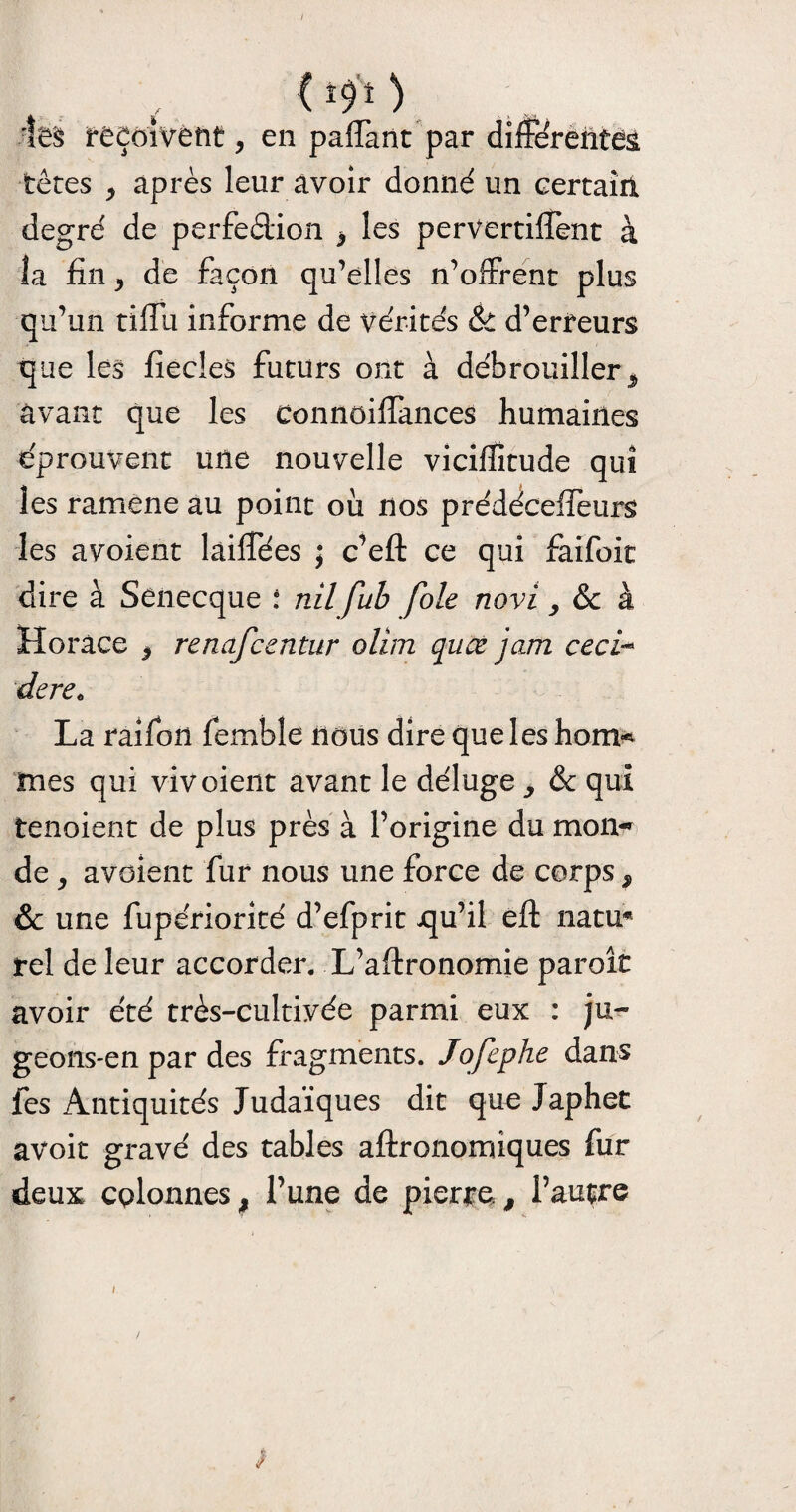 I 09 O les reçoivent, en paffant par différentes têtes y après leur avoir donné un certain degré de perfection y les pervertiffent à la fin 3 de façon qu’elles n’offrent plus qu’un tiffu informe de vérités & d’erfeurs que les fiecleS futurs ont à débrouiller ^ avant que les connoiffances humaines éprouvent une nouvelle vicifiîtude qui les ramene au point ou nos prédéceffeurs les avoient làiffées ; c’eft ce qui faifoit dire à Senecque : nil fub foie novi, & à Horace y renafcentnr olim quœ jam ceci- dere„ La raifon fembîe nous dire que les hom* mes qui viv oient avant le déluge ^ & qui tenoient de plus près à l’origine du mon-» de , avoient fur nous une force de corps 9 &c une fupériorité d’efprit qu’il efl: natu* rel de leur accorder. L’aftronomie parole avoir été très-cultivée parmi eux : ju¬ geons-en par des fragments. Jofephe dans fes Antiquités Judaïques dit que Japhet avoit gravé des tables aftronomiques fur deux colonnes # l’une de pierre, l’autre / ■ ' /