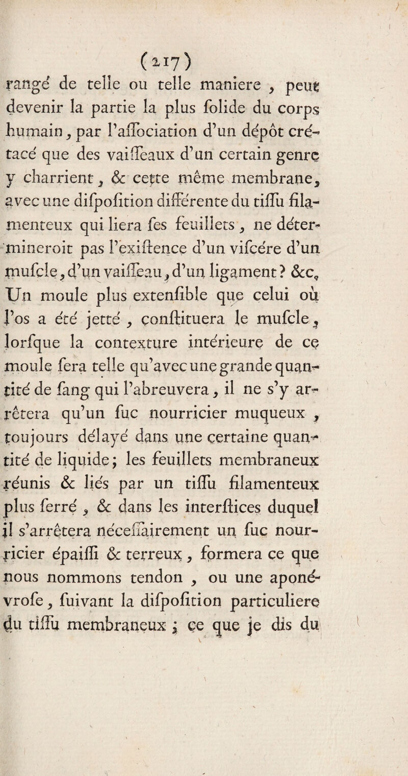 rangé de telle ou telle maniéré ^ pen^ devenir la partie la plus folide du corps humain ^ par l’afFociation d’un dépôt cré¬ tacé que des vai fléaux d’un certain genre y charrient 3 & cepte même membrane5 avec une difpofition différente du tilTu fila¬ menteux qui liera fes feuillets ^ ne déter- mineroit pas l’exiftence d’un vifcére d’un mufcle ^ d’un vaiffeau ^ d’un ligament ? &c. Un moule plus extenfibîe que celui ou l’os a été jette , çonftituera le mufcle ^ lorfque la contexture intérieure de ce moule fera telle qu’avec une grande quan¬ tité de fang qui l’abreuvera * il 11e s’y ar¬ rêtera qu’un fuc nourricier muqueux ^ toujours délayé dans une certaine quan^ tiré de liquide ; les feuillets membraneux réunis & liés par un tilTu filamenteux plus ferré ^ & dans les interftices duquel il s’arrêtera nécefai renient un fuc nour¬ ricier épaiffi & terreux, formera ce que nous nommons tendon , ou une aponé- vrofe, fuivant la difpofition particulière 4u tilTu membraneux j ce que je dis du