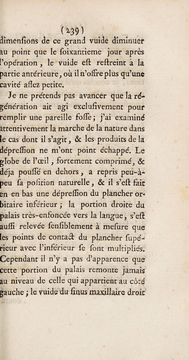 ( ^39 ) dimenfîôîls de ee grand vuide diminuer au point que le foixantieme jour après l’opération $ le vuide eft reftreint à la partie antérieure,, oii il n’offre plus qu’une cavité allez petite. Je ne prétends pas avancer que la ré¬ génération ait agi exclufïvemenc pour remplir une pareille foffe ; j’ai examiné attentivement la marche de la nature dans le cas dont il s’agit, & les produits de la déprelîion ne m’ont point échappé. Le globe de l’œil, fortement comprimé^ Sc déjà pouffé en dehors , a repris peu-à- peu fa politicm naturelle, & il s’eft fait en en bas une déprelîion du plancher or¬ bitaire inférieur ; la portion droite du palais très-enfoncée vers la langue, s’eft aulïi relevée fenliblement à mefure que tes points de contact du plancher fupé- rieur avec l’inférieur fe font multipliés. Cependant il n’y a pas d’apparence que cette portion du palais remonte jamais au niveau de celle qui appartient au côté gauche ; le vuide du finus maxillaire droit